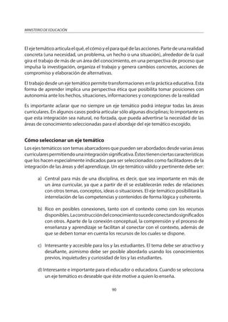 90
MINISTERIO DE EDUCACIÓN
Elejetemáticoarticulaelqué,elcómoyelparaquédelasacciones.Partedeunarealidad
concreta (una necesidad, un problema, un hecho o una situación), alrededor de la cual
gira el trabajo de más de un área del conocimiento, en una perspectiva de proceso que
impulsa la investigación, organiza el trabajo y genera cambios concretos, acciones de
compromiso y elaboración de alternativas.
El trabajo desde un eje temático permite transformaciones en la práctica educativa. Esta
forma de aprender implica una perspectiva ética que posibilita tomar posiciones con
autonomía ante los hechos, situaciones, informaciones y concepciones de la realidad
Es importante aclarar que no siempre un eje temático podrá integrar todas las áreas
curriculares. En algunos casos podría articular sólo algunas disciplinas; lo importante es
que esta integración sea natural, no forzada, que pueda advertirse la necesidad de las
áreas de conocimiento seleccionadas para el abordaje del eje temático escogido.
Cómo seleccionar un eje temático
Los ejes temáticos son temas abarcadores que pueden ser abordados desde varias áreas
curricularespermitiendounaintegraciónsignificativa.Éstostienenciertascaracterísticas
que los hacen especialmente indicados para ser seleccionados como facilitadores de la
integración de las áreas y del aprendizaje. Un eje temático válido y pertinente debe ser:
a) Central para más de una disciplina, es decir, que sea importante en más de
un área curricular, ya que a partir de él se establecerán redes de relaciones
con otros temas, conceptos, ideas o situaciones. El eje temático posibilitará la
interrelación de las competencias y contenidos de forma lógica y coherente.
b) Rico en posibles conexiones, tanto con el contexto como con los recursos
disponibles.Laconstruccióndelconocimientosucedeconectandosignificados
con otros. Aparte de la conexión conceptual, la comprensión y el proceso de
enseñanza y aprendizaje se facilitan al conectar con el contexto, además de
que se deben tomar en cuenta los recursos de los cuales se dispone.
c) Interesante y accesible para los y las estudiantes. El tema debe ser atractivo y
desafiante, asimismo debe ser posible abordarlo usando los conocimientos
previos, inquietudes y curiosidad de los y las estudiantes.
d) Interesante e importante para el educador o educadora. Cuando se selecciona
un eje temático es deseable que éste motive a quien lo enseña.
 