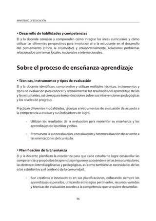 96
MINISTERIO DE EDUCACIÓN
Desarrollo de habilidades y competencias
El y la docente conocen y comprenden cómo integrar las áreas curriculares y cómo
utilizar las diferentes perspectivas para involucrar al o la estudiante en el desarrollo
del pensamiento crítico, la creatividad, y colaborativamente, solucionar problemas
relacionados con temas locales, nacionales e internacionales.
Sobre el proceso de enseñanza-aprendizaje
Técnicas, instrumentos y tipos de evaluación
El y la docente identifican, comprenden y utilizan múltiples técnicas, instrumentos y
tipos de evaluación para conocer y retroalimentar los resultados del aprendizaje de los
y las estudiantes, así como para tomar decisiones sobre sus intervenciones pedagógicas
y los niveles de progreso.
Practican diferentes modalidades, técnicas e instrumentos de evaluación de acuerdo a
la competencia a evaluar y sus indicadores de logro.
- Utilizan los resultados de la evaluación para reorientar su enseñanza y los
aprendizajes de los niños y niñas.
- Promueven la autoevaluación, coevaluación y heteroevaluación de acuerdo a
las orientaciones del currículo.
Planificación de la Enseñanza
El y la docente planifican la enseñanza para que cada estudiante logre desarrollar las
competenciasypropósitosdeaprendizajerigurososapoyándoseenlasáreascurriculares,
las destrezas interdisciplinarias y pedagógicas, así como también las necesidades de los
o las estudiantes y el contexto de la comunidad.
- Son creativos e innovadores en sus planificaciones, enfocando siempre los
aprendizajes esperados, utilizando estrategias pertinentes, recursos variados
y técnicas de evaluación acordes a la competencia que se quiere desarrollar.
 