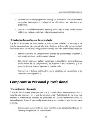 NIVEL PRIMARIO DISEÑO CURRICULAR
97
- Diseñan situaciones que generan en los y las estudiantes cuestionamientos,
preguntas, interrogantes y búsqueda de alternativas de solución a los
problemas.
- Utilizan la realidad del entorno natural y socio-cultural como primer recurso
didáctico y elaboran materiales educativos pertinentes.
Estrategias de enseñanza y de aprendizaje
El y la docente conocen, comprenden, y utilizan una variedad de estrategias de
enseñanza-aprendizaje para motivar al o a la estudiante a desarrollar competencias y
habilidadesenlasáreascurricularesysusconexiones,yaplicarlasenformassignificativas.
- Toman en cuenta los conocimientos previos del estudiantado y facilitan la
articulación de éstos con los nuevos saberes.
- Seleccionan, recrean y aplican estrategias metodológicas pertinentes para
el desarrollo de las competencias, de acuerdo al área académica y a los
aprendizajes que esperan lograr en el estudiantado.
- Promueven el trabajo colaborativo como estrategia de aprendizaje y de
desarrollo de competencias.
Compromiso Personal y Profesional
Comunicación y Lenguaje
El y la docente conocen y comprenden que el dominio de su lengua materna lo o la
capacita para promover en el aula las competencias y habilidades del currículo que
enseñan, a fortalecer los procesos de aprendizaje en su aula y centro educativo, y a
lograr el óptimo desarrollo personal y académico de sus estudiantes y de sí mismo o de
sí misma.
- Expresan adecuadamente sus ideas y sentimientos, aceptan las ideas de los
demás y comprenden sus sentimientos.
 