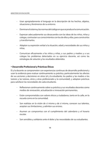 98
MINISTERIO DE EDUCACIÓN
- Usan apropiadamente el lenguaje en la descripción de los hechos, objetos,
situaciones y fenómenos de su entorno.
- Dominanelsistemaylasnormasdelcódigoenqueseproducelacomunicación.
- Expresan adecuadamente sus desacuerdos con las ideas de los niños, niñas y
colegas,contrastansusconocimientosconlosdeellosyellas,paraconstruirlos
y transformarlos.
- Adaptan su expresión verbal a la situación, edad y necesidades de sus niños y
niñas.
- Comunican eficazmente a los niños y niñas, a sus padres y madres y a sus
colegas los problemas detectados en su ejercicio docente, así como las
estrategias de solución y los resultados obtenidos.
Desarrollo Profesional y Prácticas Éticas
El y la docente se comprometen con experiencias continuas de desarrollo profesional y
usan la evidencia para evaluar continuamente su práctica, particularmente los efectos
de sus acciones y decisiones en otros (el y la estudiante, los padres y las madres o los
tutores y las tutoras, otros y otras profesionales y la comunidad), y adoptan prácticas
para satisfacer las necesidades de cada estudiante.
- Reflexionan continuamente sobre su práctica y sus resultados docentes como
medios de renovación, actualización e innovación permanentes.
- Están comprometidos con valores éticos y ciudadanos, tanto en la calle, en la
escuela como en la comunidad.
- Son realistas en la visión de sí mismo y de sí misma, conocen sus talentos,
aceptan sus limitaciones, y admiten sus errores.
- Asumen un compromiso con el cumplimiento del calendario y el horario
escolar.
- Son sensibles y solidarios ante el dolor y las necesidades de sus estudiantes.
 