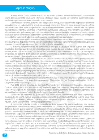 Apresentação
2
A Secretaria de Estado de Educação do Rio de Janeiro elaborou o Currículo Mínimo da nossa rede de
ensino. Este documento serve como referência a todas as nossas escolas, apresentando as competências e
habilidadesquedevemestarnosplanosdecursoenasaulas.
Suafinalidadeéorientar,deformaclaraeobjetiva,ositensquenãopodemfaltarnoprocessodeensino-
aprendizagem, em cada disciplina, ano de escolaridade e bimestre. Com isso, pode-se garantir uma essência
básica comum a todos e que esteja alinhada com as atuais necessidades de ensino, identificadas não apenas
nas legislações vigentes, Diretrizes e Parâmetros Curriculares Nacionais, mas também nas matrizes de
referênciadosprincipaisexamesnacionaiseestaduais.Consideram-setambémascompreensõesetendências
atuais das teorias científicas de cada área de conhecimento e da Educação e, principalmente, as condições e
necessidadesreaisencontradaspelosprofessoresnoexercíciodiáriodesuasfunções.
O Currículo Mínimo visa estabelecer harmonia em uma rede de ensino múltipla e diversa, uma vez que
propõe um ponto de partida mínimo - que precisa ainda ser elaborado e preenchido em cada escola, por cada
professor,comaquiloquelheéespecífico,peculiaroulheforapropriado.
O trabalho fundamentou-se na compreensão de que a Educação Básica pública tem algumas
finalidades distintas que devem ser atendidas pelas escolas da rede estadual, muitas vezes através da
elaboração do currículo. Isto é, o Currículo Mínimo apresentado busca fornecer ao educando os meios para a
progressão no trabalho, bem como em estudos posteriores e, fundamentalmente, visa assegurar-lhe a
formaçãocomumindispensávelaoexercíciodacidadania.
EntendemosqueoestabelecimentodeumCurrículoMínimoéumaaçãonorteadoraquenãosoluciona
todas as dificuldades da Educação Básica hoje, mas que cria um solo firme para o desenvolvimento de um
conjunto de boas práticas educacionais, tais quais: o ensino interdisciplinar e contextualizado; oferta de
recursos didáticos adequados; a inclusão de alunos com necessidades especiais; o respeito à diversidade em
suas manifestações; a utilização das novas mídias no ensino; a incorporação de projetos e temáticas
transversais nos projetos pedagógicos das escolas; a oferta de formação continuada aos professores e demais
profissionais da educação nas escolas; entre outras — formando um conjunto de ações importantes para a
construçãodeumaescolaedeumensinodequalidade.
Em2011foramdesenvolvidososCurrículosMínimosparaosanosfinaisdoEnsinoFundamentaleparao
Ensino Médio Regular, nos seguintes componentes: Matemática, Língua Portuguesa/Literatura, História,
Geografia,FilosofiaeSociologia.
Para 2012 foi feita a revisão do Currículo Mínimo das seis disciplinas mencionadas, e elaborado o
Currículo Mínimo das outras seis disciplinas (Ciências/Biologia, Física, Química, Língua Estrangeira, Educação
Física e Arte). Logo, em 2012, as escolas estaduais utilizarão o Currículo Mínimo para as doze disciplinas da Base
NacionalComumdosAnosFinaisdoEnsinoFundamentaleMédioRegular.
Dentro de um contexto de priorização das necessidades, entendemos que estes segmentos /
modalidades de ensino, tiveram urgência no estabelecimento de um Currículo Mínimo. Todavia, ainda neste
ano de 2012, serão elaborados os Currículos Mínimos específicos para as turmas de Educação de Jovens e
Adultos,EnsinoMédioNormal–formaçãodeprofessores.
A concepção, redação, revisão e consolidação deste documento foram conduzidas por equipes
disciplinaresdeprofessoresdaredeestadual,coordenadasporprofessoresdoutoresdediversasuniversidades
do Rio de Janeiro, que se reuniram e se esforçaram em torno dessa tarefa, a fim de promover um documento
que atendesse às diversas necessidades do ensino na rede. Ao longo do período de consolidação, dezenas de
comentários e sugestões foram recebidas e consideradas por essas equipes. Certamente, modificações serão
necessáriasepensadasnodecorrerdotempocomaaplicaçãopráticadesteCurrículoMínimo.
Este documento encontra-se disponível para acesso nos portais www.conexaoprofessor.rj.gov.br e
www.educacao.rj.gov.br, onde os professores dos segmentos e modalidades ainda não contemplados pelo
projetoCurrículoMínimopoderãobuscaroutrasreferênciasdaSEEDUCparaoplanejamentodecursode2012.
Colocamo-nos à disposição, pelo endereço eletrônico curriculominimo@educacao.rj.gov.br para os
esclarecimentosesugestões,comentáriosecríticas,queserãobem-vindosenecessários àrevisãoreflexivadas
nossasações.
Secretaria de Estado de Educação do Rio de Janeiro
 