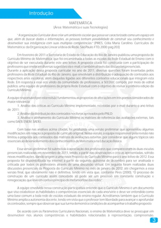 Introdução
MATEMÁTICA
(Área: Matemática e suas Tecnologias)
“A organização Curricular deve criar um ambiente escolar que possa ser caracterizado como um espaço em
que, além de buscar dados e informações, as pessoas tenham possibilidade de construir seu conhecimento e
desenvolver sua inteligência com suas múltiplas competências.” (PIRES, Célia Maria Carolino. Currículos de
Matemática:daOrganizaçãoLinearaIdeiadeRede.SãoPaulo:FTD,2000;pág203)
Em fevereiro de 2011 a Secretaria de Estado de Educação do Rio de Janeiro publicou uma proposta de
Currículo Mínimo de Matemática, que foi encaminhada a todas as escolas da Rede Estadual de Ensino com o
objetivo de ser executada durante este ano letivo. A proposta citada foi construída com a participação de
professoresqueenviaramdiversassugestõesviae-mail,etambématravésdasdiscussõespresenciais.
Durante a aplicação dessa proposta curricular no ano de 2011, diversas questões foram levantadas pelos
professores da Rede Estadual do Rio de Janeiro, que envolviam a distribuição e adequação de conteúdos aos
respectivos anos escolares, além daquelas ligadas aos diferentes contextos educacionais que integram esta
Rede. Em resposta a esse eco vindo da comunidade de professores, a SEEDUC compôs, por meio de edital
público, uma equipe de professores da própria Rede Estadual com o objetivo de revisar a primeira edição do
CurrículoMínimo.
Aequiperesponsávelporestarevisãofundamentouaspropostasdealteraçõesemtrêspontosconsideradosde
maiorrelevância:
1. Análise das críticas ao Currículo Mínimo implementado, recebidas por e-mail durante o ano letivo
de 2011;
2.AnálisedadistribuiçãodosconteúdosnoslivrosaprovadospeloPNLD;
3. Análise e alinhamento do Currículo Mínimo às matrizes de referência das avaliações externas, tais
comoSAEB,ENEM,SAERJ.
Com base nas análises acima citadas, foi produzida uma versão preliminar que apresentou algumas
modificações em relação à proposta de currículo original. Nessa versão, a equipe responsável pela revisão não
limitou a proposta aos conteúdos das matrizes de avaliações externas, por considerar que alguns tópicos são
essenciaisaodesenvolvimentodosconhecimentosdeMatemáticanaEducaçãoBásica.
Essa versão preliminar foi submetida à apreciação dos professores que compareceram às duas escutas
presenciais realizadas em novembro de 2011, tendo, a partir das observações e críticas apresentadas, sofrido
novas modificações, dando origem a uma nova Proposta de Currículo Mínimo para o ano letivo de 2012. Essa
proposta foi disponibilizada na internet a partir da segunda quinzena de dezembro para ser analisada e
criticada por todos os professores através de uma discussão virtual. Em seguida foram realizadas duas
discussões presenciais da Proposta do Currículo Mínimo no mês de janeiro de 2012, até chegarmos a essa
versão final, que obviamente não é definitiva, tendo em vista que, conforme Pires (2000), “O processo de
construção de um currículo assim concebido só pode ser um processo em constante construção e
renegociação,queleveemcontaoprincípiodemetamorfosedasredes.”
A equipe envolvida nessa construção participativa entende que o Currículo Mínimo é um documento
que visa estabelecer as habilidades e competências essenciais de cada ano/série e deve ser entendido como
uma base comum a toda rede de escolas estaduais do ensino regular. Acreditamos também que o Currículo
Mínimo amplia a autonomia docente, tendo em vista que o professor tem liberdade para avançar e aprofundar
osconteúdos,semprequeobservarquesuaturmademonstracondiçõesdeacompanharotrabalhoproposto.
De acordo com os Parâmetros Curriculares Nacionais, o ensino de Matemática deve se preocupar em
desenvolver nos alunos competências e habilidades relacionadas à representação, compreensão,
3
 
