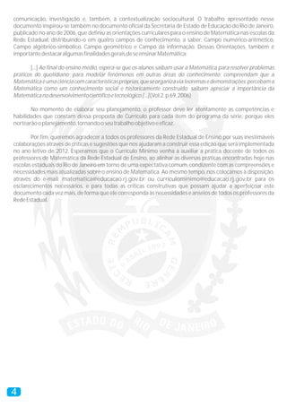 comunicação, investigação e, também, à contextualização sociocultural. O trabalho apresentado nesse
documento inspirou-se também no documento oficial da Secretaria de Estado de Educação do Rio de Janeiro,
publicado no ano de 2006, que definiu as orientações curriculares para o ensino de Matemática nas escolas da
Rede Estadual, distribuindo-o em quatro campos de conhecimento, a saber: Campo numérico-aritmético,
Campo algébrico-simbólico, Campo geométrico e Campo da informação. Dessas Orientações, também é
importantedestacaralgumasfinalidadesgeraisdeseensinarMatemática:
[...] Ao final do ensino médio, espera-se que os alunos saibam usar a Matemática para resolver problemas
práticos do quotidiano; para modelar fenômenos em outras áreas do conhecimento; compreendam que a
Matemáticaéumaciênciacomcaracterísticaspróprias,queseorganizaviateoremasedemonstrações;percebama
Matemática como um conhecimento social e historicamente construído; saibam apreciar a importância da
Matemáticanodesenvolvimentocientíficoetecnológico.[...](Vol.2,p.69,2006)
No momento de elaborar seu planejamento, o professor deve ler atentamente as competências e
habilidades que constam dessa proposta de Currículo para cada item do programa da série, porque eles
nortearãooplanejamento,tornandooseutrabalhoobjetivoeeficaz.
Por fim, queremos agradecer a todos os professores da Rede Estadual de Ensino por suas inestimáveis
colaborações através de críticas e sugestões que nos ajudaram a construir essa edição que será implementada
no ano letivo de 2012. Esperamos que o Currículo Mínimo venha a auxiliar a prática docente de todos os
professores de Matemática da Rede Estadual de Ensino, ao alinhar as diversas práticas encontradas hoje nas
escolas estaduais do Rio de Janeiro em torno de uma expectativa comum, condizente com as compreensões e
necessidades mais atualizadas sobre o ensino de Matemática. Ao mesmo tempo, nos colocamos à disposição,
através do e-mail: matematica@educacao.rj.gov.br ou curriculominimo@educacao.rj.gov.br para os
esclarecimentos necessários, e para todas as críticas construtivas que possam ajudar a aperfeiçoar este
documento cada vez mais, de forma que ele corresponda às necessidades e anseios de todos os professores da
RedeEstadual.
4
 