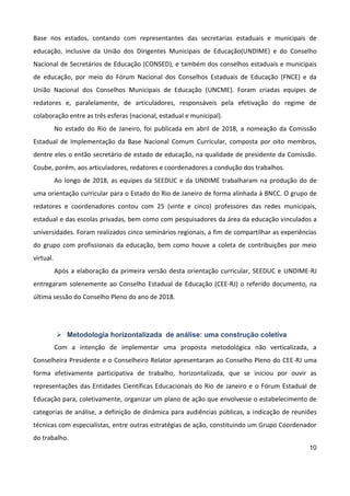 10
Base nos estados, contando com representantes das secretarias estaduais e municipais de
educação, inclusive da União dos Dirigentes Municipais de Educação(UNDIME) e do Conselho
Nacional de Secretários de Educação (CONSED), e também dos conselhos estaduais e municipais
de educação, por meio do Fórum Nacional dos Conselhos Estaduais de Educação (FNCE) e da
União Nacional dos Conselhos Municipais de Educação (UNCME). Foram criadas equipes de
redatores e, paralelamente, de articuladores, responsáveis pela efetivação do regime de
colaboração entre as três esferas (nacional, estadual e municipal).
No estado do Rio de Janeiro, foi publicada em abril de 2018, a nomeação da Comissão
Estadual de Implementação da Base Nacional Comum Curricular, composta por oito membros,
dentre eles o então secretário de estado de educação, na qualidade de presidente da Comissão.
Coube, porém, aos articuladores, redatores e coordenadores a condução dos trabalhos.
Ao longo de 2018, as equipes da SEEDUC e da UNDIME trabalharam na produção do de
uma orientação curricular para o Estado do Rio de Janeiro de forma alinhada à BNCC. O grupo de
redatores e coordenadores contou com 25 (vinte e cinco) professores das redes municipais,
estadual e das escolas privadas, bem como com pesquisadores da área da educação vinculados a
universidades. Foram realizados cinco seminários regionais, a fim de compartilhar as experiências
do grupo com profissionais da educação, bem como houve a coleta de contribuições por meio
virtual.
Após a elaboração da primeira versão desta orientação curricular, SEEDUC e UNDIME-RJ
entregaram solenemente ao Conselho Estadual de Educação (CEE-RJ) o referido documento, na
última sessão do Conselho Pleno do ano de 2018.
 Metodologia horizontalizada de análise: uma construção coletiva
Com a intenção de implementar uma proposta metodológica não verticalizada, a
Conselheira Presidente e o Conselheiro Relator apresentaram ao Conselho Pleno do CEE-RJ uma
forma efetivamente participativa de trabalho, horizontalizada, que se iniciou por ouvir as
representações das Entidades Científicas Educacionais do Rio de Janeiro e o Fórum Estadual de
Educação para, coletivamente, organizar um plano de ação que envolvesse o estabelecimento de
categorias de análise, a definição de dinâmica para audiências públicas, a indicação de reuniões
técnicas com especialistas, entre outras estratégias de ação, constituindo um Grupo Coordenador
do trabalho.
 
