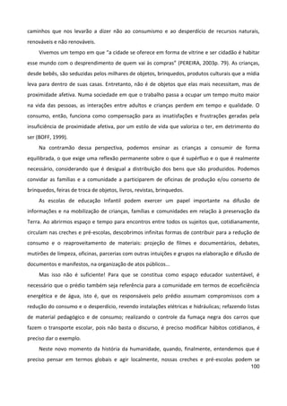 100
caminhos que nos levarão a dizer não ao consumismo e ao desperdício de recursos naturais,
renováveis e não renováveis.
Vivemos um tempo em que “a cidade se oferece em forma de vitrine e ser cidadão é habitar
esse mundo com o desprendimento de quem vai às compras” (PEREIRA, 2003p. 79). As crianças,
desde bebês, são seduzidas pelos milhares de objetos, brinquedos, produtos culturais que a mídia
leva para dentro de suas casas. Entretanto, não é de objetos que elas mais necessitam, mas de
proximidade afetiva. Numa sociedade em que o trabalho passa a ocupar um tempo muito maior
na vida das pessoas, as interações entre adultos e crianças perdem em tempo e qualidade. O
consumo, então, funciona como compensação para as insatisfações e frustrações geradas pela
insuficiência de proximidade afetiva, por um estilo de vida que valoriza o ter, em detrimento do
ser (BOFF, 1999).
Na contramão dessa perspectiva, podemos ensinar as crianças a consumir de forma
equilibrada, o que exige uma reflexão permanente sobre o que é supérfluo e o que é realmente
necessário, considerando que é desigual a distribuição dos bens que são produzidos. Podemos
convidar as famílias e a comunidade a participarem de oficinas de produção e/ou conserto de
brinquedos, feiras de troca de objetos, livros, revistas, brinquedos.
As escolas de educação Infantil podem exercer um papel importante na difusão de
informações e na mobilização de crianças, famílias e comunidades em relação à preservação da
Terra. Ao abrirmos espaço e tempo para encontros entre todos os sujeitos que, cotidianamente,
circulam nas creches e pré-escolas, descobrimos infinitas formas de contribuir para a redução de
consumo e o reaproveitamento de materiais: projeção de filmes e documentários, debates,
mutirões de limpeza, oficinas, parcerias com outras intuições e grupos na elaboração e difusão de
documentos e manifestos, na organização de atos públicos...
Mas isso não é suficiente! Para que se constitua como espaço educador sustentável, é
necessário que o prédio também seja referência para a comunidade em termos de ecoeficiência
energética e de água, isto é, que os responsáveis pelo prédio assumam compromissos com a
redução do consumo e o desperdício, revendo instalações elétricas e hidráulicas; refazendo listas
de material pedagógico e de consumo; realizando o controle da fumaça negra dos carros que
fazem o transporte escolar, pois não basta o discurso, é preciso modificar hábitos cotidianos, é
preciso dar o exemplo.
Neste novo momento da história da humanidade, quando, finalmente, entendemos que é
preciso pensar em termos globais e agir localmente, nossas creches e pré-escolas podem se
 