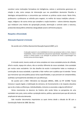 101
constituir como instituições formadoras de inteligências, valores e sentimentos generosos em
relação à vida; como campos de intervenção que nos possibilitem desmontar filosofias e
ideologias antropocêntricas e consumistas que norteiam as práticas sociais atuais. Nesta linha,
professores e professoras se voltarão para resgatar, no melhor de nossas tradições culturais –
negra, indígena e de outras etnias que compõem a nação brasileira – valores distintos daqueles
que moldaram uma história de apropriação privada, dominação e controle sobre a natureza,
produzindo desequilíbrio ambiental, desigualdade social e sofrimento psíquico.
Respeito e Diversidade
Educação Especial e Inclusão
De acordo com a Política Nacional de Educação Especial (2007, p.1):
A educação especial é uma modalidade de ensino que perpassa todos os níveis, etapas e
modalidades, realiza o atendimento educacional especializado, disponibiliza os recursos e
serviços e orienta quanto a sua utilização no processo de ensino e aprendizagem nas
turmas comuns do ensino regular.
A inclusão social, mesmo sendo um tema complexo em nossa sociedade precisa de reflexão,
afinal a escola, espaço de cultura, não se constitui diferente da nossa sociedade. Uma sociedade
por muitas vezes excludente. Um dos desafios da escola é acompanhar todas as mudanças e
construções da nossa sociedade, e aprender a lidar melhor com o público que irá atender. Temos
que mencionar que este público possui várias especificidades, e que precisam ser compreendidas,
acolhidas e principalmente atendidas em suas diferenças.
De acordo com o MEC– Ministério da Educação (BRASIL, 2000, Lei Nº 10.098) “Escola
Inclusiva é aquela ligada a mobilização da estrutura, do funcionamento e da resposta educativa
que se da a todas as diferenças, individualidades, inclusive as associadas a alguma deficiência”.
Vários movimentos no decorrer da história vêm sendo feitos na perspectiva de uma
sociedade mais justa, como análise e produção teórica, política, operacional para que dê conta da
amplitude de toda esta demanda.
Vale ressaltar documentos importantes os quais temos desde a década de 80 com a
Constituição Federal de 1988. São elas:
 