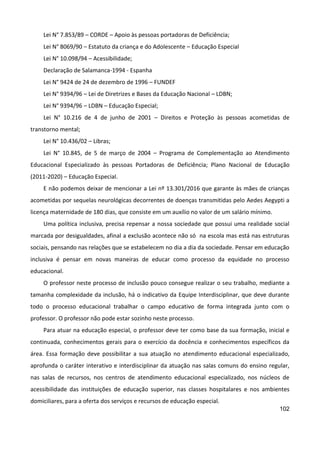 102
Lei N° 7.853/89 – CORDE – Apoio às pessoas portadoras de Deficiência;
Lei N° 8069/90 – Estatuto da criança e do Adolescente – Educação Especial
Lei N° 10.098/94 – Acessibilidade;
Declaração de Salamanca-1994 - Espanha
Lei N° 9424 de 24 de dezembro de 1996 – FUNDEF
Lei N° 9394/96 – Lei de Diretrizes e Bases da Educação Nacional – LDBN;
Lei N° 9394/96 – LDBN – Educação Especial;
Lei N° 10.216 de 4 de junho de 2001 – Direitos e Proteção às pessoas acometidas de
transtorno mental;
Lei N° 10.436/02 – Libras;
Lei N° 10.845, de 5 de março de 2004 – Programa de Complementação ao Atendimento
Educacional Especializado às pessoas Portadoras de Deficiência; Plano Nacional de Educação
(2011-2020) – Educação Especial.
E não podemos deixar de mencionar a Lei nº 13.301/2016 que garante às mães de crianças
acometidas por sequelas neurológicas decorrentes de doenças transmitidas pelo Aedes Aegypti a
licença maternidade de 180 dias, que consiste em um auxílio no valor de um salário mínimo.
Uma política inclusiva, precisa repensar a nossa sociedade que possui uma realidade social
marcada por desigualdades, afinal a exclusão acontece não só na escola mas está nas estruturas
sociais, pensando nas relações que se estabelecem no dia a dia da sociedade. Pensar em educação
inclusiva é pensar em novas maneiras de educar como processo da equidade no processo
educacional.
O professor neste processo de inclusão pouco consegue realizar o seu trabalho, mediante a
tamanha complexidade da inclusão, há o indicativo da Equipe Interdisciplinar, que deve durante
todo o processo educacional trabalhar o campo educativo de forma integrada junto com o
professor. O professor não pode estar sozinho neste processo.
Para atuar na educação especial, o professor deve ter como base da sua formação, inicial e
continuada, conhecimentos gerais para o exercício da docência e conhecimentos específicos da
área. Essa formação deve possibilitar a sua atuação no atendimento educacional especializado,
aprofunda o caráter interativo e interdisciplinar da atuação nas salas comuns do ensino regular,
nas salas de recursos, nos centros de atendimento educacional especializado, nos núcleos de
acessibilidade das instituições de educação superior, nas classes hospitalares e nos ambientes
domiciliares, para a oferta dos serviços e recursos de educação especial.
 
