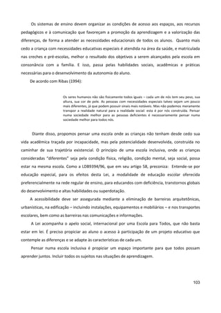 103
Os sistemas de ensino devem organizar as condições de acesso aos espaços, aos recursos
pedagógicos e à comunicação que favoreçam a promoção da aprendizagem e a valorização das
diferenças, de forma a atender as necessidades educacionais de todos os alunos. Quanto mais
cedo a criança com necessidades educativas especiais é atendida na área da saúde, e matriculada
nas creches e pré-escolas, melhor o resultado dos objetivos a serem alcançados pela escola em
consonância com a família. E isso, passa pelas habilidades sociais, acadêmicas e práticas
necessárias para o desenvolvimento da autonomia do aluno.
De acordo com Ribas (1994):
Os seres humanos não são fisicamente todos iguais – cada um de nós tem seu peso, sua
altura, sua cor de pele. As pessoas com necessidades especiais talvez sejam um pouco
mais diferentes, já que podem possuir sinais mais notáveis. Mas não podemos meramente
transpor a realidade natural para a realidade social: esta é por nós construída. Pensar
numa sociedade melhor para as pessoas deficientes é necessariamente pensar numa
sociedade melhor para todos nós.
Diante disso, propomos pensar uma escola onde as crianças não tenham desde cedo sua
vida acadêmica traçada por incapacidade, mas pela potencialidade desenvolvida, construída no
caminhar de sua trajetória existencial. O princípio de uma escola inclusiva, onde as crianças
consideradas “diferentes” seja pela condição física, religião, condição mental, seja social, possa
estar na mesma escola. Como a LDB9394/96, que em seu artigo 58, preconiza: Entende-se por
educação especial, para os efeitos desta Lei, a modalidade de educação escolar oferecida
preferencialmente na rede regular de ensino, para educandos com deficiência, transtornos globais
do desenvolvimento e altas habilidades ou superdotação.
A acessibilidade deve ser assegurada mediante a eliminação de barreiras arquitetônicas,
urbanísticas, na edificação – incluindo instalações, equipamentos e mobiliários – e nos transportes
escolares, bem como as barreiras nas comunicações e informações.
A Lei acompanha o apelo social, internacional por uma Escola para Todos, que não basta
estar em lei. É preciso propiciar ao aluno o acesso à participação de um projeto educativo que
contemple as diferenças e se adapte às características de cada um.
Pensar numa escola inclusiva é propiciar um espaço importante para que todos possam
aprender juntos. Incluir todos os sujeitos nas situações de aprendizagem.
 