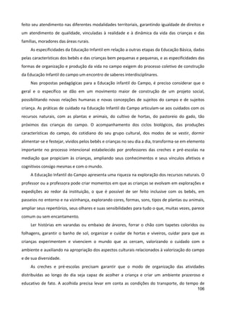 106
feito seu atendimento nas diferentes modalidades territoriais, garantindo igualdade de direitos e
um atendimento de qualidade, vinculadas à realidade e à dinâmica da vida das crianças e das
famílias, moradores das áreas rurais.
As especificidades da Educação Infantil em relação a outras etapas da Educação Básica, dadas
pelas características dos bebês e das crianças bem pequenas e pequenas, e as especificidades das
formas de organização e produção da vida no campo exigem do processo coletivo de construção
da Educação Infantil do campo um encontro de saberes interdisciplinares.
Nas propostas pedagógicas para a Educação infantil do Campo, é preciso considerar que o
geral e o específico se dão em um movimento maior de construção de um projeto social,
possibilitando novas relações humanas e novas concepções de sujeitos do campo e de sujeitos
criança. As práticas de cuidado na Educação Infantil do Campo articulam-se aos cuidados com os
recursos naturais, com as plantas e animais, do cultivo de hortas, do pastoreio do gado, tão
próximos das crianças do campo. O acompanhamento dos ciclos biológicos, das produções
características do campo, do cotidiano do seu grupo cultural, dos modos de se vestir, dormir
alimentar-se e festejar, vividos pelos bebês e crianças no seu dia a dia, transforma-se em elemento
importante no processo intencional estabelecido por professores das creches e pré-escolas na
mediação que propiciam às crianças, ampliando seus conhecimentos e seus vínculos afetivos e
cognitivos consigo mesmas e com o mundo.
A Educação Infantil do Campo apresenta uma riqueza na exploração dos recursos naturais. O
professor ou a professora pode criar momentos em que as crianças se evolvam em explorações e
expedições ao redor da instituição, o que é possível de ser feito inclusive com os bebês, em
passeios no entorno e na vizinhança, explorando cores, formas, sons, tipos de plantas ou animais,
ampliar seus repertórios, seus olhares e suas sensibilidades para tudo o que, muitas vezes, parece
comum ou sem encantamento.
Ler histórias em varandas ou embaixo de árvores, forrar o chão com tapetes coloridos ou
folhagens, garantir o banho de sol, organizar e cuidar de hortas e viveiros, cuidar para que as
crianças experimentem e vivenciem o mundo que as cercam, valorizando o cuidado com o
ambiente e auxiliando na apropriação dos aspectos culturais relacionados à valorização do campo
e de sua diversidade.
As creches e pré-escolas precisam garantir que o modo de organização das atividades
distribuídas ao longo do dia seja capaz de acolher a criança e criar um ambiente prazeroso e
educativo de fato. A acolhida precisa levar em conta as condições do transporte, do tempo de
 