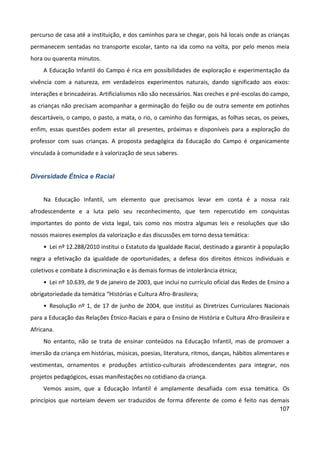 107
percurso de casa até a instituição, e dos caminhos para se chegar, pois há locais onde as crianças
permanecem sentadas no transporte escolar, tanto na ida como na volta, por pelo menos meia
hora ou quarenta minutos.
A Educação Infantil do Campo é rica em possibilidades de exploração e experimentação da
vivência com a natureza, em verdadeiros experimentos naturais, dando significado aos eixos:
interações e brincadeiras. Artificialismos não são necessários. Nas creches e pré-escolas do campo,
as crianças não precisam acompanhar a germinação do feijão ou de outra semente em potinhos
descartáveis, o campo, o pasto, a mata, o rio, o caminho das formigas, as folhas secas, os peixes,
enfim, essas questões podem estar ali presentes, próximas e disponíveis para a exploração do
professor com suas crianças. A proposta pedagógica da Educação do Campo é organicamente
vinculada à comunidade e à valorização de seus saberes.
Diversidade Étnica e Racial
Na Educação Infantil, um elemento que precisamos levar em conta é a nossa raiz
afrodescendente e a luta pelo seu reconhecimento, que tem repercutido em conquistas
importantes do ponto de vista legal, tais como nos mostra algumas leis e resoluções que são
nossos maiores exemplos da valorização e das discussões em torno dessa temática:
• Lei nº 12.288/2010 institui o Estatuto da Igualdade Racial, destinado a garantir à população
negra a efetivação da igualdade de oportunidades, a defesa dos direitos étnicos individuais e
coletivos e combate à discriminação e às demais formas de intolerância étnica;
• Lei nº 10.639, de 9 de janeiro de 2003, que inclui no currículo oficial das Redes de Ensino a
obrigatoriedade da temática “Histórias e Cultura Afro-Brasileira;
• Resolução nº 1, de 17 de junho de 2004, que institui as Diretrizes Curriculares Nacionais
para a Educação das Relações Étnico-Raciais e para o Ensino de História e Cultura Afro-Brasileira e
Africana.
No entanto, não se trata de ensinar conteúdos na Educação Infantil, mas de promover a
imersão da criança em histórias, músicas, poesias, literatura, ritmos, danças, hábitos alimentares e
vestimentas, ornamentos e produções artístico-culturais afrodescendentes para integrar, nos
projetos pedagógicos, essas manifestações no cotidiano da criança.
Vemos assim, que a Educação Infantil é amplamente desafiada com essa temática. Os
princípios que norteiam devem ser traduzidos de forma diferente de como é feito nas demais
 