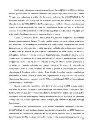 11
Inicialmente, foi realizada uma primeira reunião, no dia 04/02/2019, no CEE-RJ, onde ficou
definido que seria solicitado ao Fórum Estadual de Educação (FEERJ) a elaboração de uma Carta de
Princípios que subsidiasse a análise do documento preliminar da SEEDUC/UNDIME-RJ. Foi
elaborado, também, um cronograma de atividades, aprovados em reuniões da Câmara de
Educação Básica do CEERJ (CEB/CEE). Conforme previsto, as Entidades Educacionais indicaram de
maneira conjunta especialistas por área de conhecimento. Destaca-se que os profissionais
indicados deveriam ter experiência docente em escolas públicas e particulares e vinculação com
as Sociedades Científicas referentes as suas áreas de conhecimento.
A CEB/CEE, em reunião ocorrida no dia 26/02/2019, ressaltou a importância e pertinência
dos aspectos destacados na Carta de Princípios e deliberou que a mesma serviria de fundamento
para o trabalho a ser realizado pelos especialistas que compuseram a comissão inicial de análise
do documento em referência. Cabe ressaltar que foram realizados três destaques, que merecem
ser explicitados na medida em que sugerem complemento ou outra redação do texto: 1.
Efetivação de políticas de formação continuada de profissionais da educação, em parceria com as
Universidades cuja qualidade de cursos de formação seja oficialmente reconhecidas por instâncias
competentes, assim como no próprio ambiente escolar, em efetivo exercício profissional e
norteadas por currículo elaborado pela própria instituição de ensino; 2. Integração de
planejamento entre os entes federados, de modo a garantir a continuidade das políticas
educacionais; 3. Revisão de políticas públicas de certificação de modo a garantir a qualidade de
atendimento a jovens, adultos e idosos sem aligeiramentos e prejuízos dos seus direitos
educacionais. Os destaques sugeridos pelo CEE-RJ foram acolhidos pelo FEERJ e incorporados ao
texto final da Carta de Princípios.
Quanto ao corpo de especialistas (cerca de 60 profissionais), a CEB/CEE aprovou todas as
indicações. No entanto, incorporou outros nomes por sugestão de alguns Conselheiros. Ficou
decidido, também, que, se houvesse necessidade no transcorrer do trabalho de análise, outros
profissionais poderiam ser convidados. Os especialistas tiveram o prazo de cerca de um mês para a
realização de suas análises, a partir da Carta de Princípios, sob a orientação do grupo do Grupo
Coordenador.
Em reunião do Conselho Pleno do CEE-RJ, ocorreu o Seminário “Documento Curricular –
SEEDUC/UNDIME-RJ: contribuições críticas de especialistas”, integrando a sua 1780ª Sessão, nas
dependências da Universidade Federal do Estado do Rio de Janeiro (UNI-RIO), destinado aos
Conselheiros do CEE-RJ e aberto ao público. No referido evento, os especialistas apresentaram as
 