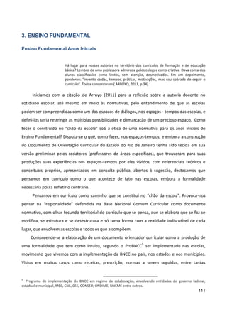 111
3. ENSINO FUNDAMENTAL
Ensino Fundamental Anos Iniciais
Há lugar para nossas autorias no território dos currículos de formação e de educação
básica? Lembro de uma professora admirada pelos colegas como criativa. Dava conta dos
alunos classificados como lentos, sem atenção, desmotivados. Em um depoimento,
ponderou: "invento saídas, tempos, práticas, motivações, mas sou cobrada de seguir o
currículo". Todos concordaram ( ARROYO, 2011, p.34).
Iniciamos com a citação de Arroyo (2011) para a reflexão sobre a autoria docente no
cotidiano escolar, até mesmo em meio às normativas, pelo entendimento de que as escolas
podem ser compreendidas como um dos espaços de diálogos, nos espaços - tempos das escolas, e
defini-los seria restringir as múltiplas possibilidades e demarcação de um precioso espaço. Como
tecer o construído no “chão da escola” sob a ótica de uma normativa para os anos iniciais do
Ensino Fundamental? Disputa-se o quê, como fazer, nos espaços-tempos; e embora a construção
do Documento de Orientação Curricular do Estado do Rio de Janeiro tenha sido tecida em sua
versão preliminar pelos redatores (professores de áreas especificas), que trouxeram para suas
produções suas experiências nos espaços-tempos por eles vividos, com referenciais teóricos e
conceituais próprios, apresentados em consulta pública, abertos à sugestão, destacamos que
pensamos em currículo como o que acontece de fato nas escolas, embora a formalidade
necessária possa refletir o contrário.
Pensamos em currículo como caminho que se constitui no “chão da escola”. Provoca-nos
pensar na “regionalidade” defendida na Base Nacional Comum Curricular como documento
normativo, com olhar fecundo territorial do currículo que se pensa, que se elabora que se faz se
modifica, se estrutura e se desestrutura e só toma forma com a realidade indiscutível de cada
lugar, que envolvem as escolas e todos os que a compõem.
Compreende-se a elaboração de um documento orientador curricular como a produção de
uma formalidade que tem como intuito, segundo o ProBNCC5
ser implementado nas escolas,
movimento que vivemos com a implementação da BNCC no país, nos estados e nos municípios.
Vistos em muitos casos como receitas, prescrição, normas a serem seguidas, entre tantas
5
Programa de implementação da BNCC em regime de colaboração, envolvendo entidades do governo federal,
estadual e municipal, MEC, CNE, CEE, CONSED, UNDIME, UNCME entre outros.
 