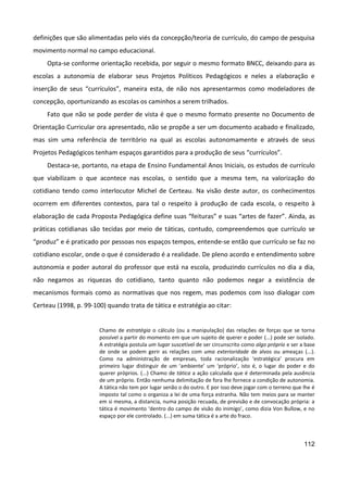 112
definições que são alimentadas pelo viés da concepção/teoria de currículo, do campo de pesquisa
movimento normal no campo educacional.
Opta-se conforme orientação recebida, por seguir o mesmo formato BNCC, deixando para as
escolas a autonomia de elaborar seus Projetos Políticos Pedagógicos e neles a elaboração e
inserção de seus “currículos”, maneira esta, de não nos apresentarmos como modeladores de
concepção, oportunizando as escolas os caminhos a serem trilhados.
Fato que não se pode perder de vista é que o mesmo formato presente no Documento de
Orientação Curricular ora apresentado, não se propõe a ser um documento acabado e finalizado,
mas sim uma referência de território na qual as escolas autonomamente e através de seus
Projetos Pedagógicos tenham espaços garantidos para a produção de seus “currículos”.
Destaca-se, portanto, na etapa de Ensino Fundamental Anos Iniciais, os estudos de currículo
que viabilizam o que acontece nas escolas, o sentido que a mesma tem, na valorização do
cotidiano tendo como interlocutor Michel de Certeau. Na visão deste autor, os conhecimentos
ocorrem em diferentes contextos, para tal o respeito à produção de cada escola, o respeito à
elaboração de cada Proposta Pedagógica define suas “feituras” e suas “artes de fazer”. Ainda, as
práticas cotidianas são tecidas por meio de táticas, contudo, compreendemos que currículo se
“produz” e é praticado por pessoas nos espaços tempos, entende-se então que currículo se faz no
cotidiano escolar, onde o que é considerado é a realidade. De pleno acordo e entendimento sobre
autonomia e poder autoral do professor que está na escola, produzindo currículos no dia a dia,
não negamos as riquezas do cotidiano, tanto quanto não podemos negar a existência de
mecanismos formais como as normativas que nos regem, mas podemos com isso dialogar com
Certeau (1998, p. 99-100) quando trata de tática e estratégia ao citar:
Chamo de estratégia o cálculo (ou a manipulação) das relações de forças que se torna
possível a partir do momento em que um sujeito de querer e poder (...) pode ser isolado.
A estratégia postula um lugar suscetível de ser circunscrito como algo próprio e ser a base
de onde se podem gerir as relações com uma exterioridade de alvos ou ameaças (...).
Como na administração de empresas, toda racionalização ‘estratégica’ procura em
primeiro lugar distinguir de um ‘ambiente’ um ‘próprio’, isto é, o lugar do poder e do
querer próprios. (...) Chamo de tática a ação calculada que é determinada pela ausência
de um próprio. Então nenhuma delimitação de fora lhe fornece a condição de autonomia.
A tática não tem por lugar senão o do outro. E por isso deve jogar com o terreno que lhe é
imposto tal como o organiza a lei de uma força estranha. Não tem meios para se manter
em si mesma, a distancia, numa posição recuada, de previsão e de convocação própria: a
tática é movimento ‘dentro do campo de visão do inimigo’, como dizia Von Bullow, e no
espaço por ele controlado. (...) em suma tática é a arte do fraco.
 