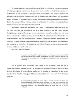 113
As escolas legitimam seus cotidianos, como tática, em meio a normativas, vistas como
estratégia, sem perder a autonomia. O que reverbera nas escolas do Rio de Janeiro precisa ser
contemplado e isso aparecerá no que produzirão, assim como neste primeiro processo de
elaboração de documento orientador curricular, movimento este que não para aqui, segue com
outras “tecituras” e “tessituras”, outras feituras por mãos e realidades particulares e singulares.
Definir algo retrata realidade. Podemos retratar a realidade dos 92 municípios do Estado do Rio de
Janeiro num único documento orientador curricular?
Sentimo-nos confortáveis em reforçar que caberá a cada município a elaboração do seu
currículo, com base na concepção e teoria curricular condizente ao seu Projeto Político
Pedagógico, por compreendermos que para os anos iniciais o que define currículo para este novo
tempo brasileiro é o cotidiano escolar, as artes de fazer do cotidiano escolar, alimentados por
vozes docentes e por suas reverberações e a garantia das riquezas de cada regionalidade. Os
contextos escolares darão as pistas e fundamentações teóricas- metodológicas para elaboração
dos seus próprios currículos e de suas teorias curriculares. Percebe-se que os contextos, assim
como os cotidianos, não são uniformes.
Silva (2019, p.16-17) cita que:
Uma teoria de currículo define-se pelos conceitos que utiliza para conceber a “realidade”
Os conceitos de uma teoria dirigem nossa atenção para certas coisas que sem eles não
“veríamos”. Os conceitos de uma teoria organizam e estruturam nossa forma de ver a
“realidade”.
Não é objetivo deste documento “dar forma de ver realidade”, uma vez que o
conhecimento de sua realidade acontece no cotidiano, nem reforçar confusão em não apropriação
de uma delimitação de concepção ou teoria, mas de enfatizar a importância de que sejam
elucidados nos Projetos Pedagógicos (PPs) das escolas, tática esta à nos possibilitada diante da
normativa.
O projeto político-pedagógico da escola traduz a proposta educativa construída pela
comunidade escolar no exercício de sua autonomia, com base nas características dos
alunos, nos profissionais e recursos disponíveis, tendo como referência as orientações
curriculares nacionais e dos respectivos sistemas de ensino (CNE/CEB nº 7/2010,
art.20,§1º).
 