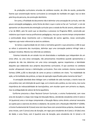114
As produções curriculares oriundas do cotidiano escolar, do chão da escola, produzirão
fazeres que caracterização teorias curriculares (a concepção da realidade em jogo). Isso se dará
pela força do percurso, da construção identitária.
Em suma, a finalidade do documento não é delimitar uma concepção de currículo, nem tão
pouco concepção pedagógica, como forma de dizer o que e como se faz um “currículo”, e sim de
apresentar um documento de orientação curricular para o estado do Rio de Janeiro, elaborado sim
a luz da BNCC, pois foi assim que se desenhou o processo no Programa BNCC, construído por
redatores que trazem marcas profissionais pedagógicas, mas que ao mesmo tempo compreendem
a continuidade desse movimento com a interlocução de outros agentes, novas construções
regionais cujo maior referencial se dará no cotidiano.
Se temos a oportunidade de em meio a normativa garantir o que preconiza a LDB no que
se refere à autonomia dos municípios, delimitar aqui uma concepção poderia infringir toda e
qualquer iniciativa. Mesmo nos referindo ao cotidiano.
Estamos tratando de um estado rico em diversidades e realidades que independem de um
único olhar, ou uma única concepção, não preconizamos miscelânea quando apresentamos a
proposta de não nos determos em uma única concepção, apenas respeitamos a identidade
daqueles que elaborarão seus próprios documentos curriculares. O que acontece no cotidiano
escolar ultrapassam marcas e delimitações curriculares. Para este contexto citamos novamente
Certeau (1994, p.20) na descrição de como se pensa o cotidiano em níveis: “na modalidade da
ação, as formalidades das práticas, os tipos de operação especificados pelas maneiras de fazer”.
A concepção abordada deve dialogar com a realidade de cada município, a teoria nasce de
uma prática real, sem distinção de quem rege, se é a teoria sob a prática, ou vice-versa, mas numa
importância de indissociabilidade de teoria/prática, sem elucidar quem vem primeiro ou depois,
mas na ambiguidade de valorar de forma igualitária.
Conforme preconiza a Base Nacional Comum Curricular, o ensino fundamental, com nove
anos de duração é a etapa mais longa da Educação Básica, atendendo estudantes entre 6 (seis) e
14 (quatorze) anos e tal etapa compreende a Educação Básica como direito universal necessária
ao sujeito para o exercício do direto à cidadania. De acordo com a Resolução CNE/CEB nº 3/2005,
o Ensino Fundamental de 9 (nove) anos tem duas fases com características próprias, chamadas de:
anos iniciais, com 5 (cinco) anos de duração, em regra para estudantes de 6 (seis) a 10 (dez) anos
de idade; e anos finais, com 4 (quatro) anos de duração, para estudantes de 11 (onze) a 14
 