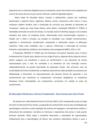 115
(quatorze) anos a matrícula obrigatória para os estudantes a partir dos 6 (seis) anos completos até
o dia 31 de março do ano em que ocorrer matrícula, conforme legislação vigente.
Nesta etapa da educação básica, crianças e adolescentes, passam por mudanças
relacionadas a aspectos físicos, cognitivos, afetivos, sociais, emocionais, entre outros. E essas
mudanças impõem desafios reais à construção de currículos que atendam às demandas de
“mudanças” vividas por estas faixas etárias, como define a Resolução CNE/CEB nº 7/2010. A
identidade construída no evoluir do tempo, na inserção social em distintos espaços e nos variados
contextos que vivem. As mudanças físicas, referenciadas como transformações corporais; a
relação com o afeto e emoção, sua atuação na sociedade, suas relações socioemocionais,
cognitivas e socioculturais, considerando, respeitando e valorizando sempre as diferenças
existentes. Todas essas realidades, elos e rupturas, influenciam a construção do currículo.
Portanto a valorização do cotidiano e do estudante como protagonista (BNCC, 2017, p. 55).
A Resolução CNE/CEB nº 7/2010 que fixa Diretrizes Curriculares Nacionais para o Ensino
Fundamental de 9 (nove) anos, destaca em seu artigo 4º que os objetivos dessa etapa de ensino,
devem assegurar aos estudantes o acesso ao conhecimento e aos elementos da cultura
imprescindíveis para a vida em sociedade e os benefícios de uma formação comum,
independentemente da grande diversidade da população escolar. Nos primeiros anos de
escolaridades do Ensino Fundamental, os objetivos educacionais estão pautados nos processos de
alfabetização e letramento, no desenvolvimento das diversas formas de expressão e nos
conhecimentos que constituem os componentes curriculares obrigatórios, os respectivos
destaques foram contemplados nos componentes curriculares em relação às áreas de
conhecimento.
Da Educação Infantil para o Ensino Fundamental - Anos Iniciais para Anos Finais
De acordo com a Base Nacional Comum Curricular (2017, p.57), compreende-se que ao longo
do Ensino Fundamental Anos Iniciais, a progressão do conhecimento ocorre pela consolidação das
aprendizagens anteriores e pela ampliação das práticas de linguagem e da experiência estética e
intercultural dos estudantes. Considera os interesses e expectativas dos alunos e tudo quanto
precisam aprender. Nesta etapa o estudante desenvolve a capacidade de representação,
indispensável para a aprendizagem da leitura, dos conceitos matemáticos básicos e para a
 