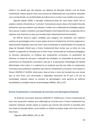 118
Infantil é um desafio que não perpassa nos objetivos da Educação Infantil e sim do Ensino
Fundamental, embora possam iniciar este processo de alfabetização por suas próprias interações
com o mundo letrado, nas multiplicidades da vivência com o mundo e suas relações com os pares.
Segundo Gadotti (1992), a educação multicultural pode dar conta dessa tarefa. Pois se
propõe a analisar criticamente os “currículos” monoculturais atuais e busca a formação crítica dos
professores, para que analisem suas atitudes e mudem com a elaboração de estratégias próprias,
isto é, pensar o sujeito, considerar suas especificidades e estar disponível para a progressão não só
cognitiva, mas emocional, ou seja, que considera todo o desenvolvimento do estudante.
No DOC-RJ, busca-se sugerir condições para assegurar aos estudantes uma trajetória
contínua de aprendizagens entre as duas etapas do Ensino Fundamental, de forma progressiva e
oportunizando integração entre elas. Assim como consideradas as especificidades de transição da
etapa de Educação Infantil para o Ensino Fundamental Anos Iniciais, que se tenha em vista
também a progressão na transição para os Anos Finais, caracterizada por mudanças pedagógicas
na estrutura educacional, na mudança dos componentes curriculares, no quantitativo de
docentes, no tempo de aula para a realização das atividades, na rotatividade de docentes que
caracterizam os componentes curriculares e que por si só apresentam metodologias de trabalho
diferenciadas, entre outros. É a mudança de um professor que lida com todos os componentes
curriculares para professores específicos dos diversos componentes curriculares, como destaca o
Parecer CNE/CEB nº 11/2010. Sendo assim, deve-se focar o marco de transição dos anos iniciais
para os anos finais, com intervenções e adaptações necessárias do 5º para o 6º ano de
escolaridade, evitando ruptura no processo de aprendizagem, como garantia de melhores
possibilidades e condições exitosas de aprendizagem (BRASIL, 2017, p.57).
Ensino Fundamental e a Construção do Currículo com Abrangência Estadual
As Diretrizes Curriculares Nacionais (CNE/CEB nº 7/2010) para o Ensino Fundamental de
nove anos apresentam desafios para elaboração de currículos para o Ensino Fundamental que
requerem mudanças visando superar as rupturas que ocorrem não somente na transição entre
uma etapa da Educação Básica, como também no âmbito da própria etapa entre Anos Iniciais e
Anos Finais.
Segundo a BNCC (BRASIL, 2017, p. 56):
 