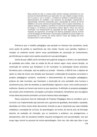 119
Nesse período da vida, as crianças estão vivendo mudanças importantes em seu
processo de desenvolvimento que repercutem em suas relações consigo mesmas,
com os outros e com o mundo. [...] Ampliam-se também as experiências para o
desenvolvimento da oralidade e dos processos de percepção, compreensão e
representação, elementos importantes para a apropriação do sistema de escrita
alfabética e de outros sistemas de representação, como os signos matemáticos, os
registros artísticos, midiáticos e científicos e as formas de representação do tempo e
do espaço.[...] O estímulo ao pensamento criativo, lógico e crítico, por meio da
construção e do fortalecimento da capacidade de fazer perguntas e de avaliar
respostas, de argumentar, de interagir com diversas produções culturais, de fazer
uso de tecnologias de informação e comunicação, possibilita aos alunos ampliar sua
compreensão de si mesmos, do mundo natural e social, das relações dos seres
humanos entre si e com a natureza.
Orienta-se que o trabalho pedagógico seja pautado no interesse dos estudantes, tendo
como ponto de partida as experiências por elas vividas. Escutar suas opiniões, hipóteses e
soluções no ambiente escolar abrem novas possibilidades de construção do conhecimento,
permitindo que se vejam como sujeitos atuantes em suas aprendizagens.
Ciente de que a BNCC como normativa tem papel de assegurar o direito a um aprendizado
de qualidade para todos, cabe ao estado do Rio de Janeiro seguir nesta mesma direção, na
construção de cenários que fortaleçam os 92 municípios na participação desses processos
formativos para a educação, seja ela pública ou privada. Portanto, o DOC-RJ tem o objetivo de
apoiar as redes de ensino com direções que favoreçam a elaboração de propostas curriculares e
projetos pedagógicos escolares, resultando o desenvolvimento de concepções pedagógicas,
próprias de cada município, que favoreçam a construção de uma sociedade mais humana e
socialmente justa, além de atendidas as especificidades regionais e locais. Uma escolha pessoal e
autônoma. Quanto ao homem que temos ao que queremos: A definição na proposta pedagógica
das escolas como fundamento, concepção e princípios norteadores. Ressaltamos que nas páginas
iniciais deste documento orientador curricular tratamos dessa abordagem.
Nessa conjuntura local de elaboração de Proposta Pedagógica deve-se considerar que o
currículo a ser implementado seja coerente com a garantia de igualdade, diversidade e equidade,
abordadas em linhas iniciais deste documento. Entende-se que é importante que cada realidade
estabeleça a concepção de currículo, de aprendizagem, de ensino, de sala de aula, de formação
docente, de avaliação, de interação, que se caracterize o professor, seu protagonismo, o
planejamento, além do estudante também enquanto protagonista com peculiaridades, mas que
ocupa lugar central no processo de ensino-aprendizagem. Com isso, não cabe aqui dizer o que
 