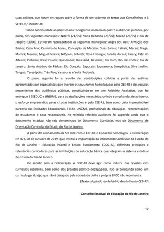 12
suas análises, que foram entregues sobre a forma de um caderno de textos aos Conselheiros e à
SEEDUC/UNDIME-RJ.
Dando continuidade ao previsto no cronograma, ocorreram quatro audiências públicas, por
polos, nos seguintes municípios: Niterói (21/05); Volta Redonda (23/05); Macaé (29/05) e Rio de
Janeiro (06/06). Estiveram representados os seguintes municípios: Angra dos Reis; Armação dos
Búzios; Cabo Frio; Casimiro de Abreu; Conceição de Macabu; Duas Barras; Itatiaia; Macaé; Magé;
Maricá; Mendes; Miguel Pereira; Nilópolis; Niterói; Nova Friburgo; Paraíba do Sul; Paraty; Paty do
Alferes; Pinheiral; Piraí; Quatis; Queimados; Quissamã; Resende; Rio Claro; Rio das Ostras; Rio de
Janeiro; Santo Antônio de Pádua; São Gonçalo; Sapucaia; Saquarema; Seropédica; Silva Jardim;
Tanguá; Teresópolis; Três Rios; Vassouras e Volta Redonda.
O passo seguinte foi a reunião das contribuições colhidas a partir das análises
apresentadas por especialistas que tiveram os seus nomes homologados pelo CEE-RJ e das escutas
provenientes das audiências públicas, constituindo-se em um Relatório Avaliativo, que foi
entregue à SEEDUC e UNDIME, para as atualizações necessárias, unindo e ampliando, dessa forma,
o esforço empreendido pelas citadas instituições e pelo CEE-RJ, bem como pela imprescindível
parceria das Entidades Educacionais, FEERJ, UNCME, profissionais da educação, representações
de estudantes e seus responsáveis. No referido relatório avaliativo foi sugerido ainda que o
documento estadual não seja denominado de Documento Curricular, mas de Documento de
Orientação Curricular do Estado do Rio de Janeiro.
A partir do alinhamento da SEEDUC com o CEE-RJ, o Conselho homologou a Deliberação
Nº 373, 08 de outubro de 2019, que institui a implantação do Documento Curricular do Estado do
Rio de Janeiro – Educação Infantil e Ensino Fundamental (DOC-RJ), definindo princípios e
referências curriculares para as instituições de educação básica que integram o sistema estadual
de ensino do Rio de Janeiro.
De acordo com a Deliberação, o DOC-RJ deve agir como indutor das revisões dos
currículos escolares, bem como dos projetos político-pedagógicos, não se colocando como um
currículo geral, algo que não é desejado pela sociedade civil e a própria BNCC não recomenda.
(Texto adaptado do Relatório Avaliativo do CEE-RJ)
Conselho Estadual de Educação do Rio de Janeiro
 