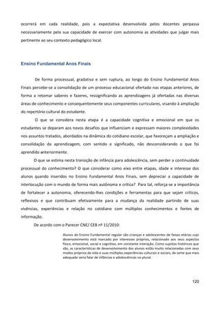 120
ocorrerá em cada realidade, pois a expectativa desenvolvida pelos docentes perpassa
necessariamente pela sua capacidade de exercer com autonomia as atividades que julgar mais
pertinente ao seu contexto pedagógico local.
Ensino Fundamental Anos Finais
De forma processual, gradativa e sem ruptura, ao longo do Ensino Fundamental Anos
Finais percebe-se a consolidação de um processo educacional ofertado nas etapas anteriores, de
forma a retomar saberes e fazeres, ressignificando as aprendizagens já ofertadas nas diversas
áreas de conhecimento e consequentemente seus componentes curriculares, visando à ampliação
do repertório cultural do estudante.
O que se considera nesta etapa é a capacidade cognitiva e emocional em que os
estudantes se deparam aos novos desafios que influenciam e expressam maiores complexidades
nos assuntos tratados, abordados na dinâmica do cotidiano escolar, que favoreçam a ampliação e
consolidação da aprendizagem, com sentido e significado, não desconsiderando o que foi
aprendido anteriormente.
O que se estima nesta transição de infância para adolescência, sem perder a continuidade
processual do conhecimento? O que considerar como eixo entre etapas, idade e interesse dos
alunos quando inseridos no Ensino Fundamental Anos Finais, sem depreciar a capacidade de
interlocução com o mundo de forma mais autônoma e crítica? Para tal, reforça-se a importância
de fortalecer a autonomia, oferecendo-lhes condições e ferramentas para que sejam críticos,
reflexivos e que contribuam efetivamente para a mudança da realidade partindo de suas
vivências, experiências e relação no cotidiano com múltiplos conhecimentos e fontes de
informação.
De acordo com o Parecer CNE/ CEB nº 11/2010:
Alunos do Ensino Fundamental regular são crianças e adolescentes de faixas etárias cujo
desenvolvimento está marcado por interesses próprios, relacionado aos seus aspectos
físico, emocional, social e cognitivo, em constante interação. Como sujeitos históricos que
são, as características de desenvolvimento dos alunos estão muito relacionadas com seus
modos próprios de vida e suas múltiplas experiências culturais e sociais, de sorte que mais
adequado seria falar de infâncias e adolescências no plural.
 