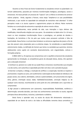 121
Durante os Anos Finais do Ensino Fundamental os estudantes entram na puberdade e se
tornam adolescentes, passando por inúmeras transformações biológicas, psicológicas, sociais e
emocionais. Há nesse período um processo de “ruptura” com a infância na tentativa de construir
valores próprios. Ainda, segundo o Parecer, nesta etapa “ampliam-se as suas possibilidades
intelectuais, o que resulta na capacidade de realização de raciocínios mais abstratos”. O olhar
perceptivo muda e os alunos superam o egocentrismo próprio da infância. Neste momento
fortalece-se a construção da autonomia e aquisição de valores morais e éticos.
Como adolescentes, nesse período da vida, suas interações e laços afetivos são
modificados, intensificando relações com seus pares. Os estudantes na idade entre 11 e 14 anos,
vivem as mais complexas transformações físicas e psicológicas, um período de dúvidas e
hesitações, de hormônios à flor da pele que muitas vezes provocam confusão e falta de
assertividade. Dessa forma o currículo deve fortalecer as estruturas cognitivas dos jovens a fim de
que eles possam estar preparados para as próximas etapas. Se considerada as especificidades
anteriormente citadas, na definição do homem que temos na sociedade que queremos, teremos
adolescentes como sujeito em constante desenvolvimento, com singularidades, culturas e
formações próprias.
A BNCC (2017, p. 9) expressa seu compromisso com o equilíbrio emocional dos estudantes
apresentando na introdução, as competências gerais da educação básica, destas, três apontam
para a educação emocional:
1) Conhecer-se, apreciar-se e cuidar de sua saúde física e emocional, reconhecendo suas emoções
e as dos outros, com autocrítica e capacidade para lidar com elas e com a pressão do grupo.
2) Exercitar a empatia, o diálogo, a resolução de conflitos e a cooperação, fazendo-se respeitar e
promovendo o respeito ao outro, com acolhimento e valorização da diversidade de indivíduos e de
grupos sociais, seus saberes, identidades, culturas e potencialidades, sem preconceitos de origem,
etnia, gênero, orientação sexual, idade, habilidade/necessidade, convicção religiosa ou de
qualquer outra natureza, reconhecendo-se como parte de uma coletividade com a qual deve se
comprometer.
3) Agir pessoal e coletivamente com autonomia, responsabilidade, flexibilidade, resiliência e
determinação, tomando decisões, com base nos conhecimentos construídos na escola, segundo
princípios éticos democráticos, inclusivos, sustentáveis e solidários.
Desta forma o aprender está, na escola do século XXI diretamente relacionada à
capacidade de ser diante do outro e de todas as dificuldades inerentes dessa convivência, é
 
