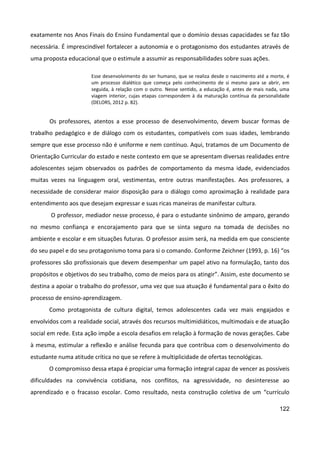 122
exatamente nos Anos Finais do Ensino Fundamental que o domínio dessas capacidades se faz tão
necessária. É imprescindível fortalecer a autonomia e o protagonismo dos estudantes através de
uma proposta educacional que o estimule a assumir as responsabilidades sobre suas ações.
Esse desenvolvimento do ser humano, que se realiza desde o nascimento até a morte, é
um processo dialético que começa pelo conhecimento de si mesmo para se abrir, em
seguida, à relação com o outro. Nesse sentido, a educação é, antes de mais nada, uma
viagem interior, cujas etapas correspondem à da maturação contínua da personalidade
(DELORS, 2012 p. 82).
Os professores, atentos a esse processo de desenvolvimento, devem buscar formas de
trabalho pedagógico e de diálogo com os estudantes, compatíveis com suas idades, lembrando
sempre que esse processo não é uniforme e nem contínuo. Aqui, tratamos de um Documento de
Orientação Curricular do estado e neste contexto em que se apresentam diversas realidades entre
adolescentes sejam observados os padrões de comportamento da mesma idade, evidenciados
muitas vezes na linguagem oral, vestimentas, entre outras manifestações. Aos professores, a
necessidade de considerar maior disposição para o diálogo como aproximação à realidade para
entendimento aos que desejam expressar e suas ricas maneiras de manifestar cultura.
O professor, mediador nesse processo, é para o estudante sinônimo de amparo, gerando
no mesmo confiança e encorajamento para que se sinta seguro na tomada de decisões no
ambiente e escolar e em situações futuras. O professor assim será, na medida em que consciente
do seu papel e do seu protagonismo toma para si o comando. Conforme Zeichner (1993, p. 16) “os
professores são profissionais que devem desempenhar um papel ativo na formulação, tanto dos
propósitos e objetivos do seu trabalho, como de meios para os atingir”. Assim, este documento se
destina a apoiar o trabalho do professor, uma vez que sua atuação é fundamental para o êxito do
processo de ensino-aprendizagem.
Como protagonista de cultura digital, temos adolescentes cada vez mais engajados e
envolvidos com a realidade social, através dos recursos multimidiáticos, multimodais e de atuação
social em rede. Esta ação impõe a escola desafios em relação à formação de novas gerações. Cabe
à mesma, estimular a reflexão e análise fecunda para que contribua com o desenvolvimento do
estudante numa atitude crítica no que se refere à multiplicidade de ofertas tecnológicas.
O compromisso dessa etapa é propiciar uma formação integral capaz de vencer as possíveis
dificuldades na convivência cotidiana, nos conflitos, na agressividade, no desinteresse ao
aprendizado e o fracasso escolar. Como resultado, nesta construção coletiva de um “currículo
 