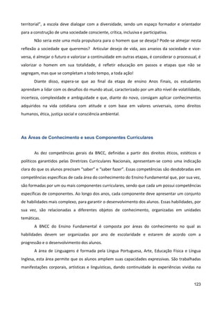 123
territorial”, a escola deve dialogar com a diversidade, sendo um espaço formador e orientador
para a construção de uma sociedade consciente, crítica, inclusiva e participativa.
Não seria este uma mola propulsora para o homem que se deseja? Pode-se almejar nesta
reflexão a sociedade que queremos? Articular desejo de vida, aos anseios da sociedade e vice-
versa, é almejar o futuro e valorizar a continuidade em outras etapas, é considerar o processual, é
valorizar o homem em sua totalidade, é refletir educação em passos e etapas que não se
segregam, mas que se completam a todo tempo, a toda ação!
Diante disso, espera-se que ao final da etapa de ensino Anos Finais, os estudantes
aprendam a lidar com os desafios do mundo atual, caracterizado por um alto nível de volatilidade,
incerteza, complexidade e ambiguidade e que, diante do novo, consigam aplicar conhecimentos
adquiridos na vida cotidiana com atitude e com base em valores universais, como direitos
humanos, ética, justiça social e consciência ambiental.
As Áreas de Conhecimento e seus Componentes Curriculares
As dez competências gerais da BNCC, definidas a partir dos direitos éticos, estéticos e
políticos garantidos pelas Diretrizes Curriculares Nacionais, apresentam-se como uma indicação
clara do que os alunos precisam “saber” e “saber fazer”. Essas competências são desdobradas em
competências específicas de cada área do conhecimento do Ensino Fundamental que, por sua vez,
são formadas por um ou mais componentes curriculares, sendo que cada um possui competências
específicas de componentes. Ao longo dos anos, cada componente deve apresentar um conjunto
de habilidades mais complexo, para garantir o desenvolvimento dos alunos. Essas habilidades, por
sua vez, são relacionadas a diferentes objetos de conhecimento, organizadas em unidades
temáticas.
A BNCC do Ensino Fundamental é composta por áreas do conhecimento no qual as
habilidades devem ser organizadas por ano de escolaridade e estarem de acordo com a
progressão e o desenvolvimento dos alunos.
A área de Linguagens é formada pela Língua Portuguesa, Arte, Educação Física e Língua
Inglesa, esta área permite que os alunos ampliem suas capacidades expressivas. São trabalhadas
manifestações corporais, artísticas e linguísticas, dando continuidade às experiências vividas na
 