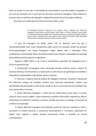 125
sente no mundo em que vive. A necessidade de comunicação é o que dá sentido à Linguagem, é
por meio da interação com o outro que nos tornamos sujeitos de linguagem. Todo professor é,
antes de tudo, um professor de linguagem, independentemente de sua formação acadêmica.
De acordo com a Base Nacional Comum Curricular (2017, p. 61):
As atividades humanas realizam-se nas práticas sociais, mediadas por diferentes
linguagens: verbal (oral ou visual-motora, como Libras, e escrita), corporal, visual, sonora
e, contemporaneamente, digital. Por meio dessas práticas, as pessoas interagem consigo e
com os outros, constituindo-se como sujeitos sociais. Nessas interações, estão imbricados
conhecimentos, atitudes e valores culturais, morais e éticos.
A área de Linguagens se divide, porém não se distancia, uma vez que a
interdisciplinaridade entre esses componentes pode ocorrer em qualquer âmbito do processo
ensino-aprendizagem, em Língua Portuguesa, Língua Inglesa, Arte e Educações Física,
estabelecidas na participação efetiva de diversas práticas que ampliam a capacidade de expressão
tanto artísticas quanto corporais e linguísticas.
Segundo a BNCC (2017, p. 62 e 63) as competências específicas de Linguagens para o
Ensino Fundamental são:
1. Compreender as linguagens como construção humana, histórica, social e cultural, de
natureza dinâmica, reconhecendo-as e valorizando-as como formas de significação da realidade e
expressão de subjetividades e identidades sociais e culturais.
2. Conhecer e explorar diversas práticas de linguagem (artísticas, corporais e linguísticas)
em diferentes campos da atividade humana para continuar aprendendo, ampliar suas
possibilidades de participação na vida social e colaborar para a construção de uma sociedade mais
justa, democrática e inclusiva.
3. Utilizar diferentes linguagens – verbal (oral ou visual-motora, como Libras, e escrita),
corporal, visual, sonora e digital –, para se expressar e partilhar informações, experiências, ideias e
sentimentos em diferentes contextos e produzir sentidos que levem ao diálogo, à resolução de
conflitos e à cooperação.
4. Utilizar diferentes linguagens para defender pontos de vista que respeitem o outro e
promovam os direitos humanos, a consciência socioambiental e o consumo responsável em
âmbito local, regional e global, atuando criticamente frente a questões do mundo
contemporâneo.
 