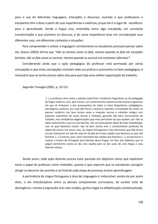 128
para o uso de diferentes linguagens, interações e discursos, ouvindo o que professores e
estudantes têm a dizer a partir de suas experiências e vivências, já que ela é o lugar de excelência
para o aprendizado. Sendo a língua viva, entendida como algo inacabado, em constante
transformação e que acontece no discurso, é de suma importância levar em consideração seus
diferentes usos, em diferentes contextos e situações.
Para compreender e utilizar a linguagem corretamente os estudantes precisam pensar sobre
ela. Soares (2003) afirma que “não se escreve como se fala, mesmo quando se fala em situações
formais; não se fala como se escreve, mesmo quando se escreve em contextos informais”.
Considerando ainda que a ação pedagógica do professor está permeada por várias
concepções e que estas concepções norteiam toda sua prática e autonomia no fazer pedagógico, é
necessário que se tenha clareza sobre elas para que haja uma melhor organização do trabalho.
Segundo Travaglia (2001, p. 10-11):
[...] o professor deve evitar a adesão superficial a modismos linguísticos ou da pedagogia
de língua materna, sem, pelo menos, um conhecimento substancial das teorias linguísticas
em que se embasam e dos pressupostos de todos os tipos (linguísticos, pedagógicos,
psicológicos, políticos, etc.) que dão forma a teorias e métodos. A ansiedade de inovar ou
parecer moderno nos leva muitas vezes a maquilar teorias e métodos antigos com
aspectos superficiais de novas teorias e métodos, gerando não bons instrumentos de
trabalho, mas verdadeiras degenerações que mais perturbam do que ajudam, por não se
saber exatamente o que se está fazendo. Daí um pressuposto óbvio de toda metodologia,
mas no qual devemos insistir: não há bom ensino sem o conhecimento profundo do
objeto de ensino (no nosso caso, da Língua Portuguesa) e dos elementos que dão forma
ao que realizamos em sala de aula em função de muitas opções que fazemos ou que não
fazemos. (...) É preciso, pois, estar consciente das opções que fazemos (...), ao estruturar e
realizar o ensino de Português para falantes dessa língua, em face dos objetivos que se
julgam pertinentes (estes já são uma opção) para se dar aulas de uma língua a seus
falantes nativos.
Sendo assim, toda ação docente precisa estar pautada em objetivos claros que explicitem
tanto o papel do professor como mediador, quanto o que esperam que os estudantes consigam
atingir no decorrer do caminho e ao final de cada etapa do processo ensino-aprendizagem.
A pertinência da Língua Portuguesa à área de Linguagens é indiscutível, sendo ela por assim
dizer, o elo interdisciplinar entre os demais componentes curriculares, de caráter total de
abrangência: remete à expressão oral mais simples, ganha magia na alfabetização contextualizada,
 