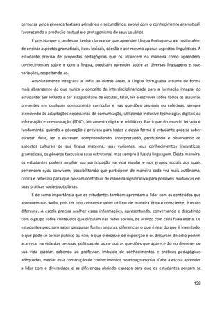 129
perpassa pelos gêneros textuais primários e secundários, evolui com o conhecimento gramatical,
favorecendo a produção textual e o protagonismo de seus usuários.
É preciso que o professor tenha clareza de que aprender Língua Portuguesa vai muito além
de ensinar aspectos gramaticais, itens lexicais, coesão e até mesmo apenas aspectos linguísticos. A
estudante precisa de propostas pedagógicas que os alcancem na maneira como aprendem,
conhecimentos sobre e com a língua, precisam aprender sobre as diversas linguagens e suas
variações, respeitando-as.
Absolutamente integrada a todas as outras áreas, a Língua Portuguesa assume de forma
mais abrangente do que nunca o conceito de interdisciplinaridade para a formação integral do
estudante. Ser letrado é ter a capacidade de escutar, falar, ler e escrever sobre todos os assuntos
presentes em qualquer componente curricular e nas questões pessoais ou coletivas, sempre
atendendo às adaptações necessárias de comunicação, utilizando inclusive tecnologias digitais da
informação e comunicação (TDIC), letramento digital e midiático. Participar do mundo letrado é
fundamental quando a educação é prevista para todos e dessa forma o estudante precisa saber
escutar, falar, ler e escrever, compreendendo, interpretando, produzindo e observando os
aspectos culturais de sua língua materna, suas variantes, seus conhecimentos linguísticos,
gramaticais, os gêneros textuais e suas estruturas, mas sempre à luz da linguagem. Desta maneira,
os estudantes podem ampliar sua participação na vida escolar e nos grupos sociais aos quais
pertencem e/ou convivem, possibilitando que participem de maneira cada vez mais autônoma,
crítica e reflexiva para que possam contribuir de maneira significativa para possíveis mudanças em
suas práticas sociais cotidianas.
É de suma importância que os estudantes também aprendam a lidar com os conteúdos que
aparecem nas webs, pois ter tido contato e saber utilizar de maneira ética e consciente, é muito
diferente. A escola precisa acolher essas informações, apresentando, conversando e discutindo
com o grupo sobre conteúdos que circulam nas redes sociais, de acordo com cada faixa etária. Os
estudantes precisam saber pesquisar fontes seguras, diferenciar o que é real do que é inventado,
o que pode se tornar público ou não, o que o excesso de exposição e os discursos de ódio podem
acarretar na vida das pessoas, políticas de uso e outras questões que aparecerão no decorrer de
sua vida escolar, cabendo ao professor, imbuído de conhecimentos e práticas pedagógicas
adequadas, mediar essa construção de conhecimentos no espaço escolar. Cabe à escola aprender
a lidar com a diversidade e as diferenças abrindo espaços para que os estudantes possam se
 