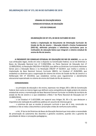 13
DELIBERAÇÃO CEE Nº 373, DE 08 DE OUTUBRO DE 2019
CÂMARA DE EDUCAÇÃO BÁSICA
CONSELHO ESTADUAL DE EDUCAÇÃO
ATO DO CONSELHO
DELIBERAÇÃO CEE Nº 373, DE 08 DE OUTUBRO DE 2019
Institui a implantação do Documento de Orientação Curricular do
Estado do Rio de Janeiro – Educação Infantil e Ensino Fundamental
(DOC-RJ), definindo princípios e referências curriculares para as
instituições de educação básica que integram o sistema estadual de
ensino do Rio de Janeiro.
A PRESIDENTE DO CONSELHO ESTADUAL DE EDUCAÇÃO DO RIO DE JANEIRO, no uso de
suas atribuições legais, tendo em vista o disposto na Constituição Federal, na Lei de Diretrizes e
Bases da Educação Nacional (Lei nº 9.394/1996), no Plano Nacional de Educação (Lei nº
13.0005/2014), na Resolução CNE/CEB nº 04/2010, que define as Diretrizes Curriculares Nacionais
Gerais para a Educação Básica e na Resolução CNE/CP nº 02/2017, que institui e orienta a
implantação da Base Nacional Comum Curricular (BNCC), Lei Estadual nº 4528/2005, que
estabelece as diretrizes para a organização do sistema de ensino do Estado do Rio de Janeiro e a
Deliberação CEE nº 355/2016, que estabelece normas para regulamentar o atendimento
educacional especializado no sistema de ensino do Estado do Rio de Janeiro e,
CONSIDERANDO:
- os princípios da educação e do ensino, expressos nos Artigos 205 e 206 da Constituição
Federal, bem como os marcos legais que definem como competência do órgão próprio do sistema
estadual de ensino a normatização da Base Nacional Comum Curricular no âmbito do território do
estado do Rio de Janeiro e o que estabelece a Meta 7 do Plano Nacional de Educação (Lei nº
13.0005/2014);
- a Lei Estadual nº 5.427/2009, em especial seus Artigos 28, 30 e 31, que destacam a
importância de realização de audiências públicas em assunto de interesse geral;
- a premissa de que as escolas já possuem currículo e que ele é vivo, construído no
cotidiano e não se reduz a documentos e prescrições vindos de nenhuma outra esfera;
- o Art. 3º da Lei de Diretrizes de Bases da Educação Nacional que insta sobre a necessidade
de preservação da autonomia dos docentes e gestores escolares, quando cita a garantia da
pluralidade de ideias e concepções pedagógicas;
 