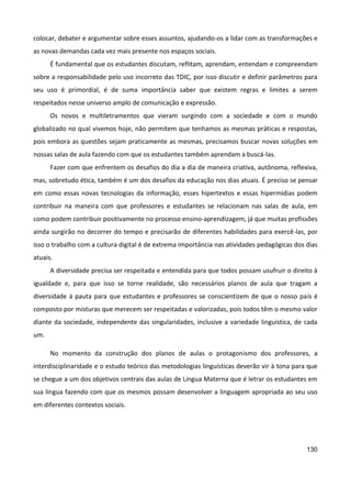 130
colocar, debater e argumentar sobre esses assuntos, ajudando-os a lidar com as transformações e
as novas demandas cada vez mais presente nos espaços sociais.
É fundamental que os estudantes discutam, reflitam, aprendam, entendam e compreendam
sobre a responsabilidade pelo uso incorreto das TDIC, por isso discutir e definir parâmetros para
seu uso é primordial, é de suma importância saber que existem regras e limites a serem
respeitados nesse universo amplo de comunicação e expressão.
Os novos e multiletramentos que vieram surgindo com a sociedade e com o mundo
globalizado no qual vivemos hoje, não permitem que tenhamos as mesmas práticas e respostas,
pois embora as questões sejam praticamente as mesmas, precisamos buscar novas soluções em
nossas salas de aula fazendo com que os estudantes também aprendam a buscá-las.
Fazer com que enfrentem os desafios do dia a dia de maneira criativa, autônoma, reflexiva,
mas, sobretudo ética, também é um dos desafios da educação nos dias atuais. É preciso se pensar
em como essas novas tecnologias da informação, esses hipertextos e essas hipermídias podem
contribuir na maneira com que professores e estudantes se relacionam nas salas de aula, em
como podem contribuir positivamente no processo ensino-aprendizagem, já que muitas profissões
ainda surgirão no decorrer do tempo e precisarão de diferentes habilidades para exercê-las, por
isso o trabalho com a cultura digital é de extrema importância nas atividades pedagógicas dos dias
atuais.
A diversidade precisa ser respeitada e entendida para que todos possam usufruir o direito à
igualdade e, para que isso se torne realidade, são necessários planos de aula que tragam a
diversidade à pauta para que estudantes e professores se conscientizem de que o nosso país é
composto por misturas que merecem ser respeitadas e valorizadas, pois todos têm o mesmo valor
diante da sociedade, independente das singularidades, inclusive a variedade linguística, de cada
um.
No momento da construção dos planos de aulas o protagonismo dos professores, a
interdisciplinaridade e o estudo teórico das metodologias linguísticas deverão vir à tona para que
se chegue a um dos objetivos centrais das aulas de Língua Materna que é letrar os estudantes em
sua língua fazendo com que os mesmos possam desenvolver a linguagem apropriada ao seu uso
em diferentes contextos sociais.
 