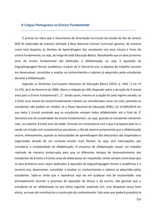 131
A Língua Portuguesa no Ensino Fundamental
É preciso ter claro que o Documento de Orientação Curricular do estado do Rio de Janeiro
DOC-RJ elaborado de maneira alinhada à Base Nacional Comum Curricular garante, da maneira
como está disposta, os Direitos de Aprendizagem dos estudantes nos anos iniciais e finais do
ensino fundamental, ou seja, ao longo de toda Educação Básica. Ressaltando que os dois primeiros
anos do ensino fundamental são dedicados à alfabetização, ou seja, à aquisição da
língua/linguagem formal, acadêmica. A partir do 3° (terceiro) ano, o objetivo do trabalho consiste
em desenvolver, consolidar e ampliar os conhecimentos e saberes já adquiridos pelos estudantes
durante a alfabetização.
Segundo as Diretrizes Curriculares Nacionais da Educação Básica (2013, p. 109) “a Lei nº
11.274, de 6 de fevereiro de 2006, altera a redação da LDB, dispondo sobre a duração de 9 (nove)
anos para o Ensino Fundamental [...]”. Sendo assim, mesmo se a opção for pelo regime seriado, os
3 (três) anos iniciais do ensino fundamental I devem ser considerados como um ciclo, portanto os
estudantes não podem ser retidos. Já o Plano Nacional de Educação (PNE), Lei 13.005/2014 em
sua meta 5 (cinco) pretende que os estudantes estejam todos alfabetizados até o final do 3°
(terceiro) ano de escolaridade do ensino fundamental I, ou seja, quando os estudantes estiverem
com, no máximo, 8 (oito) anos de idade. Estando em consonância com o que é proposto pela lei, e
sendo um Estado com características peculiares, o Rio de Janeiro compreende que a alfabetização
ocorre, efetivamente, quando as necessidades de aprendizagem dos educandos são respeitadas e
organizadas através de um currículo escolar mais flexível, ou seja, sem interrupções, por
considerar a complexidade da alfabetização. O processo de alfabetização requer um trabalho
realizado de maneira ininterrupta para que os diferentes tempos de desenvolvimento dos
estudantes de 6 (seis) a 8 (oito) anos de idade possa ser respeitado, tendo sempre como base que
os dois primeiros anos sejam dedicados à aquisição da língua/linguagem formal e acadêmica e o
terceiro ano, desenvolver, consolidar e ampliar os conhecimentos e saberes já adquiridos pelos
estudantes. Sabe-se ainda que a repetência seja ela em qualquer ano de escolaridade, mas
principalmente durante o processo de aquisição da leitura e da escrita, não garante que o
estudante vá ser alfabetizado no ano letivo seguinte, podendo sim, criar bloqueios nessa faixa
etária, ao invés de incentivá-los a construção do conhecimento. Fato esse que poderá prejudicá-lo
 