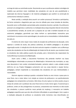 132
ao longo de toda sua caminhada escolar. Recomenda-se que os professores adotem estratégias de
trabalho que permitam maior mobilidade dos estudantes em sala de aula possibilitando a
exploração das diversas linguagens e de materiais pedagógicos que auxiliem na construção do
conhecimento individual e coletivo.
Neste sentido, a avaliação deve assumir um caráter processual, formativo e participativo,
de forma constante e diagnóstica para que sirva de reflexão para novas tomadas de decisões,
buscando sanar as dificuldades apresentadas pelos estudantes durante o período. Os professores
precisam ser protagonistas e autônomos na mediação dessa etapa lançando mão de instrumentos
e procedimentos variados, de acordo com a proposta de sua rede e também baseado em sua
autonomia pedagógica, garantindo que todos tenham as oportunidades necessárias para
caminharem no processo ensino-aprendizagem, de acordo com as necessidades e individualidades
de cada um.
O sistema de ciclos requer novos modos de atuação dos profissionais da educação, como
repensar o sentido da escola, das práticas avaliativas, do trabalho pedagógico e da própria
organização escolar. A redução do ciclo não dará conta de respeitar e trabalhar com as diferenças
sociais dos estudantes em fase de alfabetização do Estado do Rio de Janeiro, que envolvem tanto
os estudantes das redes públicas quanto das privadas, pois o letramento dos responsáveis faz
muita diferença no processo de alfabetização.
Assim como a BNCC, o documento Fluminense não pretende interferir nas bases
metodológicas relacionadas ao processo de alfabetização e letramento dos municípios, ou seja,
esse documento é tem caráter orientador/norteador, portanto caberá a cada unidade escolar
defini-las em seu Projeto Pedagógico juntamente com seu corpo docente e equipe técnica-
pedagógica, sempre respeitando as necessidades dos estudantes em suas individualidades e
necessidades.
Ocorrem algumas mudanças quando o estudante finaliza os anos iniciais e passa para os
anos finais, mas a maior delas é em relação ao número de professores e ao aprofundamento
pedagógico nos componentes curriculares. Além disso, há uma ruptura na rotina escolar, já que o
tempo de contato com o professor dos anos finais torna-se muito menor agora. É essencial que o
professor, sendo um dos protagonistas no processo, compreenda esse momento na vida escolar
dos estudantes e procure auxiliá-los nesse período de mudança, é necessário um trabalho
pedagógico específico para que eles não enfrentem dificuldades na aprendizagem. Com o apoio e
a mediação adequada do professor os estudantes terão momentos mais diversificados em
 