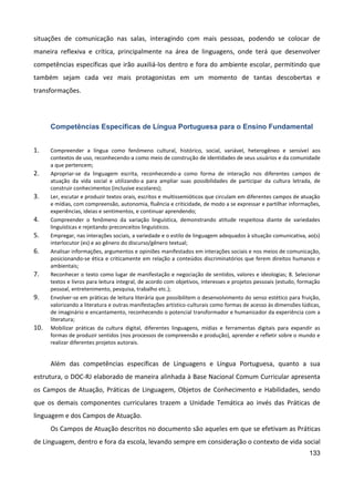 133
situações de comunicação nas salas, interagindo com mais pessoas, podendo se colocar de
maneira reflexiva e crítica, principalmente na área de linguagens, onde terá que desenvolver
competências específicas que irão auxiliá-los dentro e fora do ambiente escolar, permitindo que
também sejam cada vez mais protagonistas em um momento de tantas descobertas e
transformações.
Competências Específicas de Língua Portuguesa para o Ensino Fundamental
1. Compreender a língua como fenômeno cultural, histórico, social, variável, heterogêneo e sensível aos
contextos de uso, reconhecendo-a como meio de construção de identidades de seus usuários e da comunidade
a que pertencem;
2. Apropriar-se da linguagem escrita, reconhecendo-a como forma de interação nos diferentes campos de
atuação da vida social e utilizando-a para ampliar suas possibilidades de participar da cultura letrada, de
construir conhecimentos (inclusive escolares);
3. Ler, escutar e produzir textos orais, escritos e multissemióticos que circulam em diferentes campos de atuação
e mídias, com compreensão, autonomia, fluência e criticidade, de modo a se expressar e partilhar informações,
experiências, ideias e sentimentos, e continuar aprendendo;
4. Compreender o fenômeno da variação linguística, demonstrando atitude respeitosa diante de variedades
linguísticas e rejeitando preconceitos linguísticos.
5. Empregar, nas interações sociais, a variedade e o estilo de linguagem adequados à situação comunicativa, ao(s)
interlocutor (es) e ao gênero do discurso/gênero textual;
6. Analisar informações, argumentos e opiniões manifestados em interações sociais e nos meios de comunicação,
posicionando-se ética e criticamente em relação a conteúdos discriminatórios que ferem direitos humanos e
ambientais;
7. Reconhecer o texto como lugar de manifestação e negociação de sentidos, valores e ideologias; 8. Selecionar
textos e livros para leitura integral, de acordo com objetivos, interesses e projetos pessoais (estudo, formação
pessoal, entretenimento, pesquisa, trabalho etc.);
9. Envolver-se em práticas de leitura literária que possibilitem o desenvolvimento do senso estético para fruição,
valorizando a literatura e outras manifestações artístico-culturais como formas de acesso às dimensões lúdicas,
de imaginário e encantamento, reconhecendo o potencial transformador e humanizador da experiência com a
literatura;
10. Mobilizar práticas da cultura digital, diferentes linguagens, mídias e ferramentas digitais para expandir as
formas de produzir sentidos (nos processos de compreensão e produção), aprender e refletir sobre o mundo e
realizar diferentes projetos autorais.
Além das competências específicas de Linguagens e Língua Portuguesa, quanto a sua
estrutura, o DOC-RJ elaborado de maneira alinhada à Base Nacional Comum Curricular apresenta
os Campos de Atuação, Práticas de Linguagem, Objetos de Conhecimento e Habilidades, sendo
que os demais componentes curriculares trazem a Unidade Temática ao invés das Práticas de
linguagem e dos Campos de Atuação.
Os Campos de Atuação descritos no documento são aqueles em que se efetivam as Práticas
de Linguagem, dentro e fora da escola, levando sempre em consideração o contexto de vida social
 