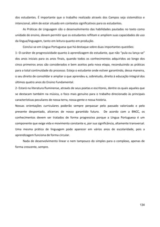134
dos estudantes. É importante que o trabalho realizado através dos Campos seja sistemático e
intencional, além de estar situado em contextos significativos para os estudantes.
As Práticas de Linguagem são o desenvolvimento das habilidades pautadas no texto como
unidade de ensino, devem permitir que os estudantes reflitam e ampliem suas capacidades de uso
da língua/linguagem, tanto em leitura quanto em produção.
Conclui-se em Língua Portuguesa que há destaque sobre duas importantes questões:
1- O caráter de progressividade quanto à aprendizagem do estudante, que não “pula ou lança-se”
dos anos iniciais para os anos finais, quando todos os conhecimentos adquiridos ao longo dos
cinco primeiros anos são considerados e bem aceitos pela nova etapa, reconduzindo as práticas
para a total continuidade do processo. Esteja o estudante onde estiver garantindo, dessa maneira,
o seu direito de consolidar e ampliar o que aprendeu e, sobretudo, direito à educação integral dos
últimos quatro anos do Ensino Fundamental.
2- Estará na literatura fluminense, através de seus poetas e escritores, dentre os quais aqueles que
se destacam também na música, o foco mais genuíno para o trabalho direcionado às principais
características peculiares de nossa terra, nossa gente e nossa história.
Nossas orientações curriculares poderão sempre perpassar pelo passado valorizado e pelo
presente despontado, alicerces de nosso garantido futuro. De acordo com a BNCC, os
conhecimentos devem ser tratados de forma progressiva porque a Língua Portuguesa é um
componente que exige vida e movimento constante e, por sua significância, altamente transversal.
Uma mesma prática de linguagem pode aparecer em vários anos de escolaridade, pois a
aprendizagem funciona de forma circular.
Nada de desenvolvimento linear e nem tampouco do simples para o complexo, apenas de
forma crescente, sempre.
 