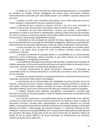 14
- os Artigos 12, 13 e 14 da Lei de Diretrizes e Bases da Educação Nacional, e a necessidade
de fortalecer os Projetos Políticos Pedagógicos das escolas como instrumentos coletivos,
democraticamente construídos pela comunidade escolar e que refletem a proposta educacional
da escola;
- a política curricular como orientadora das práticas, nunca sendo usada para censurar,
limitar, perseguir e responsabilizar docentes e gestores escolares;
- a premissa de que as escolas já possuem currículo e que ele é vivo, construído no
cotidiano e não se reduz a documentos e prescrições vindos de nenhuma outra esfera;
- a premência de uma visão democrática, inclusiva, que respeite a diversidade e
pluralidade, em todas as suas formas e manifestações, tratando a escola como lócus da educação,
da cultura, da ciência, da convivência pacífica, da formação cidadã e da luta contra todas as formas
de preconceitos, discriminação, desigualdade e injustiça;
- a necessidade de uma concepção de avaliação formativa, diagnóstica e processual, com
fins de acompanhamento e superação das dificuldades pedagógicas, voltada para o aprendizado e
desenvolvimento do educando, abandonando a ênfase do caráter classificatório e hierarquizante;
- a busca incessável por uma educação de qualidade referenciada em princípios éticos,
humanistas e de justiça social, levando em conta os distintos contextos sociais, políticos,
econômicos e culturais;
- o princípio da laicidade da educação pública e a possibilidade de as escolas privadas
definirem-se como confessionais, sempre ancoradas no que estiver previsto em seus Projetos
Político Pedagógicos e na legislação competente;
- a necessidade de valorização dos profissionais da educação, com garantia de condições de
trabalho adequadas, de formas de ascensão profissional e de oportunidades de formação inicial e
continuada, conforme previsto no ordenamento legislativo nacional;
- o princípio constitucional da gestão democrática, destacando a participação da
comunidade escolar nos processos decisórios e a constituição, nas escolas e redes, de Conselhos,
Fóruns e Grêmios;
- o respeito aos espaços educativos, à educação não formal e às distintas formas de ensinar
e aprender, inclusive por meios virtuais e tecnológicos;
- o compromisso com as particularidades das modalidades de ensino previstas em lei, em
especial a educação de jovens e adultos, educação especial, educação profissional e técnica de
nível médio, educação escolar indígena, educação do campo, educação escolar quilombola e
educação a distância, assim como outras formas de oferta que cumpram seu papel na sociedade;
- o trabalho realizado pelos redatores, articuladores, coordenadores, ancorados pela
Secretaria de Estado de Educação (Seeduc) e União de Dirigentes Municipais de Educação do Rio
de Janeiro (Undime-RJ);
- que o CEE-RJ, visando que as suas Deliberações possam ser legitimadas como coletivas,
constituiu um Grupo Gestor de Assessoramento em fevereiro de 2019 para apoiar a análise do
Documento Curricular, formado pelas representações da Associação Brasileira de Currículo
(ABdC), a Associação Nacional pela Formação dos Profissionais da Educação (Anfope), a Associação
Nacional de Política e Administração da Educação (Anpae) e a Associação Nacional de Pós-
Graduação e Pesquisa em Educação (ANPEd), com a imprescindível colaboração da União Nacional
dos Conselhos Municipais de Educação do Rio de Janeiro (Uncme-RJ), do Ministério Público do
Estado do Rio de Janeiro (MPRJ) e do Grupo Articulador de Fortalecimento dos Conselhos
Escolares do Rio de Janeiro (Gafce-RJ) ;
 
