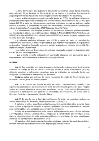 15
- a Carta de Princípios para Subsidiar o Documento Curricular do Estado do Rio de Janeiro,
elaborada pelo Fórum Estadual de Educação do Rio de Janeiro e as análises dos leitores da
proposta preliminar do Documento de Orientação Curricular do Estado do Rio de Janeiro;
- que a análise do documento entregue pela Seeduc ao CEE-RJ foi realizada inicialmente
pelos professores especialistas indicados pelo Grupo Gestor de Assessoramento ao CEE-RJ e pelo
próprio CEE-RJ, a partir de critérios como experiência profissional em sala de aula em escolas
públicas e privadas, e apresentada no Seminário “Documento Curricular/Seeduc: contribuições
críticas de especialistas”, integrando a 1780º Sessão do Conselho Pleno;
- as fundamentais contribuições ocorridas no decorrer das audiências públicas realizadas
nos municípios do estado, tendo como polos as cidades de Niterói (21/05/2019), Volta Redonda
(23/05/2019), Macaé (29/05/2019) e Rio de Janeiro (06/06/2019), com a presença representativa
de trinta e oito (38) municípios;
- o relatório avaliativo elaborado pelo CEE-RJ a partir de todas as contribuições
anteriormente explicitadas, e analisado pela Seeduc, que incorporou as sugestões e reapresentou
ao Conselho Estadual de Educação uma nova versão, analisada em conjunto com o CEE-RJ e
representantes do Grupo Gestor;
- que todo o processo desenvolvido foi analisado e aprovado no decorrer do processo pelo
CEE-RJ, em suas reuniões plenárias;
- que o CEE-RJ se sente fortalecido em sua função educativa com as parcerias que se
estabeleceram nesse fundamental processo de construção coletiva,
DELIBERA:
Art. 1º Fica instituído, por meio da presente Deliberação, o Documento de Orientação
Curricular do Estado do Rio de Janeiro – Educação Infantil e Ensino Fundamental (DOC-RJ),
definindo princípios e referências curriculares para as instituições de educação básica que
integram o sistema estadual de ensino do Rio de Janeiro.
Parágrafo único: aos sistemas de ensino municipais do estado do Rio de Janeiro será
facultada a construção de documento próprio.
Art. 2º No âmbito do sistema estadual de ensino, compreende-se currículo como
experiências escolares que se desdobram em torno do conhecimento, permeadas pelas relações
sociais, articulando vivências e saberes dos estudantes com os conhecimentos historicamente
acumulados e contribuindo para construir as identidades dos educandos, de acordo com as
Diretrizes Curriculares Nacionais da Educação Básica.
Art. 3º De acordo com a Base Nacional Comum Curricular, os currículos escolares, no
âmbito do estado do Rio de Janeiro, devem possibilitar o (a) aluno(a) a:
I- Valorizar e utilizar os conhecimentos historicamente construídos sobre o mundo físico,
social, cultural e digital para entender e explicar a realidade, continuar aprendendo e colaborar
para a construção de uma sociedade justa, democrática e inclusiva.
II- Exercitar a curiosidade intelectual e recorrer à abordagem própria das ciências, incluindo
a investigação, a reflexão, a análise crítica, a imaginação e a criatividade, para investigar causas,
elaborar e testar hipóteses, formular e resolver problemas e criar soluções (inclusive tecnológicas)
com base nos conhecimentos das diferentes áreas.
III- Valorizar e fruir as diversas manifestações artísticas e culturais, das locais às mundiais, e
também participar de práticas diversificadas da produção artístico-cultural.
 
