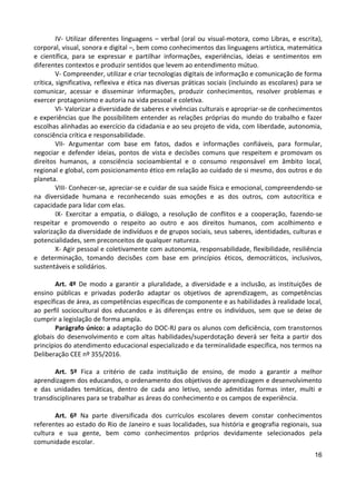 16
IV- Utilizar diferentes linguagens – verbal (oral ou visual-motora, como Libras, e escrita),
corporal, visual, sonora e digital –, bem como conhecimentos das linguagens artística, matemática
e científica, para se expressar e partilhar informações, experiências, ideias e sentimentos em
diferentes contextos e produzir sentidos que levem ao entendimento mútuo.
V- Compreender, utilizar e criar tecnologias digitais de informação e comunicação de forma
crítica, significativa, reflexiva e ética nas diversas práticas sociais (incluindo as escolares) para se
comunicar, acessar e disseminar informações, produzir conhecimentos, resolver problemas e
exercer protagonismo e autoria na vida pessoal e coletiva.
VI- Valorizar a diversidade de saberes e vivências culturais e apropriar-se de conhecimentos
e experiências que lhe possibilitem entender as relações próprias do mundo do trabalho e fazer
escolhas alinhadas ao exercício da cidadania e ao seu projeto de vida, com liberdade, autonomia,
consciência crítica e responsabilidade.
VII- Argumentar com base em fatos, dados e informações confiáveis, para formular,
negociar e defender ideias, pontos de vista e decisões comuns que respeitem e promovam os
direitos humanos, a consciência socioambiental e o consumo responsável em âmbito local,
regional e global, com posicionamento ético em relação ao cuidado de si mesmo, dos outros e do
planeta.
VIII- Conhecer-se, apreciar-se e cuidar de sua saúde física e emocional, compreendendo-se
na diversidade humana e reconhecendo suas emoções e as dos outros, com autocrítica e
capacidade para lidar com elas.
IX- Exercitar a empatia, o diálogo, a resolução de conflitos e a cooperação, fazendo-se
respeitar e promovendo o respeito ao outro e aos direitos humanos, com acolhimento e
valorização da diversidade de indivíduos e de grupos sociais, seus saberes, identidades, culturas e
potencialidades, sem preconceitos de qualquer natureza.
X- Agir pessoal e coletivamente com autonomia, responsabilidade, flexibilidade, resiliência
e determinação, tomando decisões com base em princípios éticos, democráticos, inclusivos,
sustentáveis e solidários.
Art. 4º De modo a garantir a pluralidade, a diversidade e a inclusão, as instituições de
ensino públicas e privadas poderão adaptar os objetivos de aprendizagem, as competências
específicas de área, as competências específicas de componente e as habilidades à realidade local,
ao perfil sociocultural dos educandos e às diferenças entre os indivíduos, sem que se deixe de
cumprir a legislação de forma ampla.
Parágrafo único: a adaptação do DOC-RJ para os alunos com deficiência, com transtornos
globais do desenvolvimento e com altas habilidades/superdotação deverá ser feita a partir dos
princípios do atendimento educacional especializado e da terminalidade específica, nos termos na
Deliberação CEE nº 355/2016.
Art. 5º Fica a critério de cada instituição de ensino, de modo a garantir a melhor
aprendizagem dos educandos, o ordenamento dos objetivos de aprendizagem e desenvolvimento
e das unidades temáticas, dentro de cada ano letivo, sendo admitidas formas inter, multi e
transdisciplinares para se trabalhar as áreas do conhecimento e os campos de experiência.
Art. 6º Na parte diversificada dos currículos escolares devem constar conhecimentos
referentes ao estado do Rio de Janeiro e suas localidades, sua história e geografia regionais, sua
cultura e sua gente, bem como conhecimentos próprios devidamente selecionados pela
comunidade escolar.
 