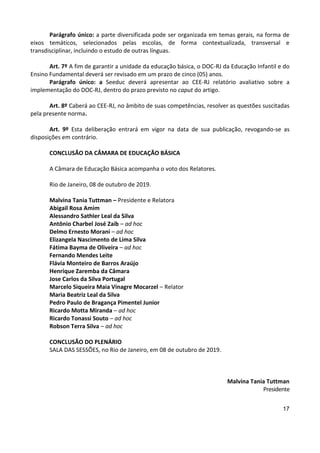 17
Parágrafo único: a parte diversificada pode ser organizada em temas gerais, na forma de
eixos temáticos, selecionados pelas escolas, de forma contextualizada, transversal e
transdisciplinar, incluindo o estudo de outras línguas.
Art. 7º A fim de garantir a unidade da educação básica, o DOC-RJ da Educação Infantil e do
Ensino Fundamental deverá ser revisado em um prazo de cinco (05) anos.
Parágrafo único: a Seeduc deverá apresentar ao CEE-RJ relatório avaliativo sobre a
implementação do DOC-RJ, dentro do prazo previsto no caput do artigo.
Art. 8º Caberá ao CEE-RJ, no âmbito de suas competências, resolver as questões suscitadas
pela presente norma.
Art. 9º Esta deliberação entrará em vigor na data de sua publicação, revogando-se as
disposições em contrário.
CONCLUSÃO DA CÂMARA DE EDUCAÇÃO BÁSICA
A Câmara de Educação Básica acompanha o voto dos Relatores.
Rio de Janeiro, 08 de outubro de 2019.
Malvina Tania Tuttman – Presidente e Relatora
Abigail Rosa Amim
Alessandro Sathler Leal da Silva
Antônio Charbel José Zaib – ad hoc
Delmo Ernesto Morani – ad hoc
Elizangela Nascimento de Lima Silva
Fátima Bayma de Oliveira – ad hoc
Fernando Mendes Leite
Flávia Monteiro de Barros Araújo
Henrique Zaremba da Câmara
Jose Carlos da Silva Portugal
Marcelo Siqueira Maia Vinagre Mocarzel – Relator
Maria Beatriz Leal da Silva
Pedro Paulo de Bragança Pimentel Junior
Ricardo Motta Miranda – ad hoc
Ricardo Tonassi Souto – ad hoc
Robson Terra Silva – ad hoc
CONCLUSÃO DO PLENÁRIO
SALA DAS SESSÕES, no Rio de Janeiro, em 08 de outubro de 2019.
Malvina Tania Tuttman
Presidente
 