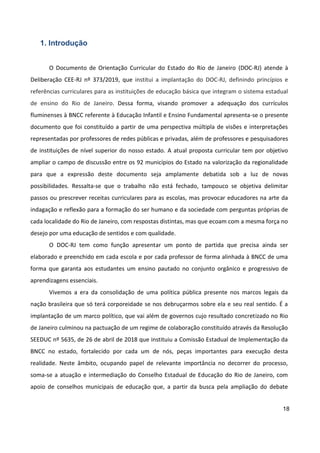 18
1. Introdução
O Documento de Orientação Curricular do Estado do Rio de Janeiro (DOC-RJ) atende à
Deliberação CEE-RJ nº 373/2019, que institui a implantação do DOC-RJ, definindo princípios e
referências curriculares para as instituições de educação básica que integram o sistema estadual
de ensino do Rio de Janeiro. Dessa forma, visando promover a adequação dos currículos
fluminenses à BNCC referente à Educação Infantil e Ensino Fundamental apresenta-se o presente
documento que foi constituído a partir de uma perspectiva múltipla de visões e interpretações
representadas por professores de redes públicas e privadas, além de professores e pesquisadores
de instituições de nível superior do nosso estado. A atual proposta curricular tem por objetivo
ampliar o campo de discussão entre os 92 municípios do Estado na valorização da regionalidade
para que a expressão deste documento seja amplamente debatida sob a luz de novas
possibilidades. Ressalta-se que o trabalho não está fechado, tampouco se objetiva delimitar
passos ou prescrever receitas curriculares para as escolas, mas provocar educadores na arte da
indagação e reflexão para a formação do ser humano e da sociedade com perguntas próprias de
cada localidade do Rio de Janeiro, com respostas distintas, mas que ecoam com a mesma força no
desejo por uma educação de sentidos e com qualidade.
O DOC-RJ tem como função apresentar um ponto de partida que precisa ainda ser
elaborado e preenchido em cada escola e por cada professor de forma alinhada à BNCC de uma
forma que garanta aos estudantes um ensino pautado no conjunto orgânico e progressivo de
aprendizagens essenciais.
Vivemos a era da consolidação de uma política pública presente nos marcos legais da
nação brasileira que só terá corporeidade se nos debruçarmos sobre ela e seu real sentido. É a
implantação de um marco político, que vai além de governos cujo resultado concretizado no Rio
de Janeiro culminou na pactuação de um regime de colaboração constituído através da Resolução
SEEDUC nº 5635, de 26 de abril de 2018 que instituiu a Comissão Estadual de Implementação da
BNCC no estado, fortalecido por cada um de nós, peças importantes para execução desta
realidade. Neste âmbito, ocupando papel de relevante importância no decorrer do processo,
soma-se a atuação e intermediação do Conselho Estadual de Educação do Rio de Janeiro, com
apoio de conselhos municipais de educação que, a partir da busca pela ampliação do debate
 