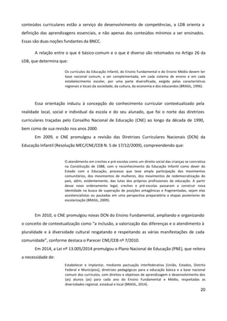 20
conteúdos curriculares estão a serviço do desenvolvimento de competências, a LDB orienta a
definição das aprendizagens essenciais, e não apenas dos conteúdos mínimos a ser ensinados.
Essas são duas noções fundantes da BNCC.
A relação entre o que é básico-comum e o que é diverso são retomados no Artigo 26 da
LDB, que determina que:
Os currículos da Educação Infantil, do Ensino Fundamental e do Ensino Médio devem ter
base nacional comum, a ser complementada, em cada sistema de ensino e em cada
estabelecimento escolar, por uma parte diversificada, exigida pelas características
regionais e locais da sociedade, da cultura, da economia e dos educandos (BRASIL, 1996).
Essa orientação induziu à concepção do conhecimento curricular contextualizado pela
realidade local, social e individual da escola e do seu alunado, que foi o norte das diretrizes
curriculares traçadas pelo Conselho Nacional de Educação (CNE) ao longo da década de 1990,
bem como de sua revisão nos anos 2000.
Em 2009, o CNE promulgou a revisão das Diretrizes Curriculares Nacionais (DCN) da
Educação Infantil (Resolução MEC/CNE/CEB N. 5 de 17/12/2009), compreendendo que:
O atendimento em creches e pré-escolas como um direito social das crianças se concretiza
na Constituição de 1988, com o reconhecimento da Educação Infantil como dever do
Estado com a Educação, processo que teve ampla participação dos movimentos
comunitários, dos movimentos de mulheres, dos movimentos de redemocratização do
país, além, evidentemente, das lutas dos próprios profissionais da educação. A partir
desse novo ordenamento legal, creches e pré-escolas passaram a construir nova
identidade na busca de superação de posições antagônicas e fragmentadas, sejam elas
assistencialistas ou pautadas em uma perspectiva preparatória a etapas posteriores de
escolarização (BRASIL, 2009).
Em 2010, o CNE promulgou novas DCN do Ensino Fundamental, ampliando e organizando
o conceito de contextualização como “a inclusão, a valorização das diferenças e o atendimento à
pluralidade e à diversidade cultural resgatando e respeitando as várias manifestações de cada
comunidade”, conforme destaca o Parecer CNE/CEB nº 7/2010.
Em 2014, a Lei nº 13.005/2014 promulgou o Plano Nacional de Educação (PNE), que reitera
a necessidade de:
Estabelecer e implantar, mediante pactuação interfederativa [União, Estados, Distrito
Federal e Municípios], diretrizes pedagógicas para a educação básica e a base nacional
comum dos currículos, com direitos e objetivos de aprendizagem e desenvolvimento dos
(as) alunos (as) para cada ano do Ensino Fundamental e Médio, respeitadas as
diversidades regional, estadual e local (BRASIL, 2014).
 