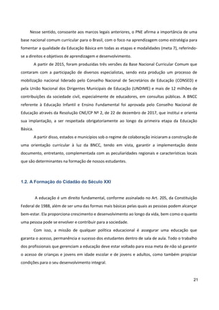 21
Nesse sentido, consoante aos marcos legais anteriores, o PNE afirma a importância de uma
base nacional comum curricular para o Brasil, com o foco na aprendizagem como estratégia para
fomentar a qualidade da Educação Básica em todas as etapas e modalidades (meta 7), referindo-
se a direitos e objetivos de aprendizagem e desenvolvimento.
A partir de 2015, foram produzidas três versões da Base Nacional Curricular Comum que
contaram com a participação de diversos especialistas, sendo esta produção um processo de
mobilização nacional liderado pelo Conselho Nacional de Secretários de Educação (CONSED) e
pela União Nacional dos Dirigentes Municipais de Educação (UNDIME) e mais de 12 milhões de
contribuições da sociedade civil, especialmente de educadores, em consultas públicas. A BNCC
referente à Educação Infantil e Ensino Fundamental foi aprovada pelo Conselho Nacional de
Educação através da Resolução CNE/CP Nº 2, de 22 de dezembro de 2017, que institui e orienta
sua implantação, a ser respeitada obrigatoriamente ao longo da primeira etapa da Educação
Básica.
A partir disso, estados e municípios sob o regime de colaboração iniciaram a construção de
uma orientação curricular à luz da BNCC, tendo em vista, garantir a implementação deste
documento, entretanto, complementada com as peculiaridades regionais e características locais
que são determinantes na formação de nossos estudantes.
1.2. A Formação do Cidadão do Século XXI
A educação é um direito fundamental, conforme assinalado no Art. 205, da Constituição
Federal de 1988, além de ser uma das formas mais básicas pelas quais as pessoas podem alcançar
bem-estar. Ela proporciona crescimento e desenvolvimento ao longo da vida, bem como o quanto
uma pessoa pode se envolver e contribuir para a sociedade.
Com isso, a missão de qualquer política educacional é assegurar uma educação que
garanta o acesso, permanência e sucesso dos estudantes dentro de sala de aula. Todo o trabalho
dos profissionais que gerenciam a educação deve estar voltado para essa meta de não só garantir
o acesso de crianças e jovens em idade escolar e de jovens e adultos, como também propiciar
condições para o seu desenvolvimento integral.
 