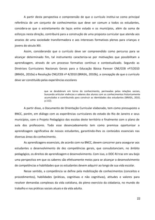 22
A partir desta perspectiva e compreensão de que o currículo institui-se como principal
referência de um conjunto de conhecimentos que deve ser comum a todos os estudantes,
considera-se que o estreitamento de laços entre estado e os municípios, além da soma de
esforços nesta direção, contribuirá para a construção de uma proposta curricular que atenda aos
anseios de uma sociedade transformadora e aos interesses formativos plenos para crianças e
jovens do século XXI.
Assim, considerando que o currículo deve ser compreendido como percurso para se
alcançar determinado fim, tal instrumento caracteriza-se por motivações que possibilitam a
aprendizagem, através de um processo formativo contínuo e contextualizado. Segundo as
Diretrizes Curriculares Nacionais Gerais para a Educação Básica Parecer CNE/CEB nº7/2010
(BRASIL, 2010a) e Resolução CNE/CEB nº 4/2010 (BRASIL, 2010b), a concepção de que o currículo
deve ser constituído pelas experiências escolares
que se desdobram em torno do conhecimento, permeadas pelas relações sociais,
buscando articular vivências e saberes dos alunos com os conhecimentos historicamente
acumulados e contribuindo para construir as identidades dos estudantes (BRASIL, 2010,
p.112).
A partir disso, o Documento de Orientação Curricular elaborado, tem como pressuposto a
BNCC, porém, em diálogo com as experiências curriculares do estado do Rio de Janeiro e seus
municípios, com o Projeto Pedagógico das escolas deste território e finalmente com o plano de
aula dos professores. Todo esse desencadeamento tem como premissa oportunizar a
aprendizagem significativa de nossos estudantes, garantindo-lhes os conteúdos essenciais nas
diversas áreas do conhecimento.
As aprendizagens essenciais, de acordo com na BNCC, devem concorrer para assegurar aos
estudantes o desenvolvimento de dez competências gerais, que consubstanciam, no âmbito
pedagógico, os direitos de aprendizagem e desenvolvimento. Com isso, o DOC-RJ traz em seu bojo
uma perspectiva em que os saberes são efetivamente meios para se alcançar o desenvolvimento
de competências e habilidades que os estudantes devem adquirir ao longo de sua vida escolar.
Nesse sentido, a competência se define pela mobilização de conhecimentos (conceitos e
procedimentos), habilidades (práticas, cognitivas e não cognitivas), atitudes e valores para
resolver demandas complexas da vida cotidiana, do pleno exercício da cidadania, no mundo do
trabalho e nas práticas sociais atuais e da vida adulta.
 