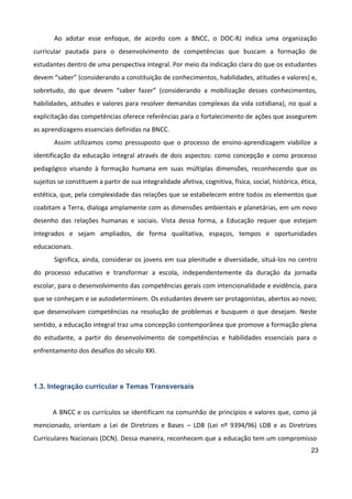 23
Ao adotar esse enfoque, de acordo com a BNCC, o DOC-RJ indica uma organização
curricular pautada para o desenvolvimento de competências que buscam a formação de
estudantes dentro de uma perspectiva integral. Por meio da indicação clara do que os estudantes
devem “saber” (considerando a constituição de conhecimentos, habilidades, atitudes e valores) e,
sobretudo, do que devem “saber fazer” (considerando a mobilização desses conhecimentos,
habilidades, atitudes e valores para resolver demandas complexas da vida cotidiana), no qual a
explicitação das competências oferece referências para o fortalecimento de ações que assegurem
as aprendizagens essenciais definidas na BNCC.
Assim utilizamos como pressuposto que o processo de ensino-aprendizagem viabilize a
identificação da educação integral através de dois aspectos: como concepção e como processo
pedagógico visando à formação humana em suas múltiplas dimensões, reconhecendo que os
sujeitos se constituem a partir de sua integralidade afetiva, cognitiva, física, social, histórica, ética,
estética, que, pela complexidade das relações que se estabelecem entre todos os elementos que
coabitam a Terra, dialoga amplamente com as dimensões ambientais e planetárias, em um novo
desenho das relações humanas e sociais. Vista dessa forma, a Educação requer que estejam
integrados e sejam ampliados, de forma qualitativa, espaços, tempos e oportunidades
educacionais.
Significa, ainda, considerar os jovens em sua plenitude e diversidade, situá-los no centro
do processo educativo e transformar a escola, independentemente da duração da jornada
escolar, para o desenvolvimento das competências gerais com intencionalidade e evidência, para
que se conheçam e se autodeterminem. Os estudantes devem ser protagonistas, abertos ao novo;
que desenvolvam competências na resolução de problemas e busquem o que desejam. Neste
sentido, a educação integral traz uma concepção contemporânea que promove a formação plena
do estudante, a partir do desenvolvimento de competências e habilidades essenciais para o
enfrentamento dos desafios do século XXI.
1.3. Integração curricular e Temas Transversais
A BNCC e os currículos se identificam na comunhão de princípios e valores que, como já
mencionado, orientam a Lei de Diretrizes e Bases – LDB (Lei nº 9394/96) LDB e as Diretrizes
Curriculares Nacionais (DCN). Dessa maneira, reconhecem que a educação tem um compromisso
 