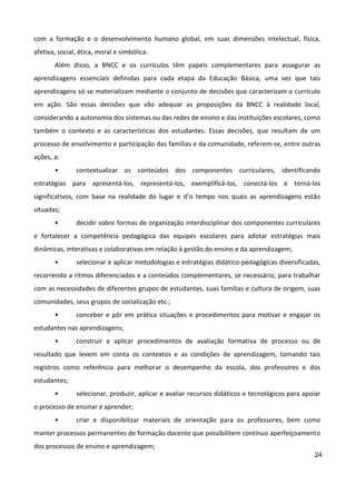 24
com a formação e o desenvolvimento humano global, em suas dimensões intelectual, física,
afetiva, social, ética, moral e simbólica.
Além disso, a BNCC e os currículos têm papeis complementares para assegurar as
aprendizagens essenciais definidas para cada etapa da Educação Básica, uma vez que tais
aprendizagens só se materializam mediante o conjunto de decisões que caracterizam o currículo
em ação. São essas decisões que vão adequar as proposições da BNCC à realidade local,
considerando a autonomia dos sistemas ou das redes de ensino e das instituições escolares, como
também o contexto e as características dos estudantes. Essas decisões, que resultam de um
processo de envolvimento e participação das famílias e da comunidade, referem-se, entre outras
ações, a:
• contextualizar os conteúdos dos componentes curriculares, identificando
estratégias para apresentá-los, representá-los, exemplificá-los, conectá-los e torná-los
significativos, com base na realidade do lugar e d’o tempo nos quais as aprendizagens estão
situadas;
• decidir sobre formas de organização interdisciplinar dos componentes curriculares
e fortalecer a competência pedagógica das equipes escolares para adotar estratégias mais
dinâmicas, interativas e colaborativas em relação à gestão do ensino e da aprendizagem;
• selecionar e aplicar metodologias e estratégias didático-pedagógicas diversificadas,
recorrendo a ritmos diferenciados e a conteúdos complementares, se necessário, para trabalhar
com as necessidades de diferentes grupos de estudantes, suas famílias e cultura de origem, suas
comunidades, seus grupos de socialização etc.;
• conceber e pôr em prática situações e procedimentos para motivar e engajar os
estudantes nas aprendizagens;
• construir e aplicar procedimentos de avaliação formativa de processo ou de
resultado que levem em conta os contextos e as condições de aprendizagem, tomando tais
registros como referência para melhorar o desempenho da escola, dos professores e dos
estudantes;
• selecionar, produzir, aplicar e avaliar recursos didáticos e tecnológicos para apoiar
o processo de ensinar e aprender;
• criar e disponibilizar materiais de orientação para os professores, bem como
manter processos permanentes de formação docente que possibilitem contínuo aperfeiçoamento
dos processos de ensino e aprendizagem;
 