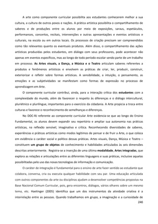 246
A arte como componente curricular possibilita aos estudantes conhecerem melhor a sua
cultura, a cultura de outros povos e nações. A prática artística possibilita o compartilhamento de
saberes e de produções entre os alunos por meio de exposições, saraus, espetáculos,
performances, concertos, recitais, intervenções e outras apresentações e eventos artísticos e
culturais, na escola ou em outros locais. Os processos de criação precisam ser compreendidos
como tão relevantes quanto os eventuais produtos. Além disso, o compartilhamento das ações
artísticas produzidas pelos estudantes, em diálogo com seus professores, pode acontecer não
apenas em eventos específicos, mas ao longo de todo período escolar sendo parte de um trabalho
em processo. As Artes visuais, a Dança, a Música e o Teatro articulam saberes referentes a
produtos e fenômenos artísticos e envolvem as práticas de criar, ler, produzir, construir,
exteriorizar e refletir sobre formas artísticas. A sensibilidade, a intuição, o pensamento, as
emoções e as subjetividades se manifestam como formas de expressão no processo de
aprendizagem em Arte.
O componente curricular contribui, ainda, para a interação crítica dos estudantes com a
complexidade do mundo, além de favorecer o respeito às diferenças e o diálogo intercultural,
pluriétnico e plurilíngue, importantes para o exercício da cidadania. A Arte propicia a troca entre
culturas e favorece o reconhecimento de semelhanças e diferenças.
No DOC-RJ referente ao componente curricular Arte evidencia-se que ao longo do Ensino
Fundamental, os alunos devem expandir seu repertório e ampliar sua autonomia nas práticas
artísticas, na reflexão sensível, imaginativa e crítica. Reconhecendo diversidades de saberes,
experiências e práticas artísticas como modos legítimos de pensar e de fruir a Arte, o que coloca
em evidência o caráter social e político dessas práticas. Artes visuais, Dança, Música e Teatro –
constituem um grupo de objetos de conhecimento e habilidades articulados às seis dimensões
descritas anteriormente. Registra-se a inserção de uma última modalidade, Artes integradas, que
explora as relações e articulações entre as diferentes linguagens e suas práticas, inclusive aquelas
possibilitadas pelo uso das novas tecnologias de informação e comunicação.
O caráter de integração é fundamental para o ensino de arte fazer sentido ao estudante que
colabora, conversa, cria ou executa qualquer habilidade com seu par. Uma educação articulada
com outros componentes da arte ou disciplinas ajudam a desenvolver competências propostas na
Base Nacional Comum Curricular, pois, gera encontros, diálogos, vários olhares sobre um mesmo
tema, etc. Haetinger (2005) identifica que um dos instrumentos da atividade criativa é a
interrelação entre as pessoas. Quando trabalhamos em grupo, a imaginação e a curiosidade de
 