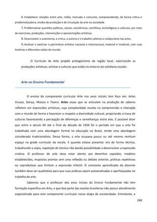 248
6. Estabelecer relações entre arte, mídia, mercado e consumo, compreendendo, de forma crítica e
problematizadora, modos de produção e de circulação da arte na sociedade.
7. Problematizar questões políticas, sociais, econômicas, científicas, tecnológicas e culturais, por meio
de exercícios, produções, intervenções e apresentações artísticas.
8. Desenvolver a autonomia, a crítica, a autoria e o trabalho coletivo e colaborativo nas artes.
9. Analisar e valorizar o patrimônio artístico nacional e internacional, material e imaterial, com suas
histórias e diferentes visões de mundo.
O Currículo de Arte propõe protagonismo da região local, valorizando as
produções artísticas, artistas e culturas que estão no entorno do cotidiano escolar.
Arte no Ensino Fundamental
O ensino do componente curricular Arte nos anos iniciais tem foco em: Artes
Visuais, Dança, Música e Teatro. Artes essas que se articulam na produção de saberes
refletem em expressões artísticas, cuja complexidade resulta na compreensão e interação
com o mundo de forma a favorecer o respeito a diversidade cultural, propiciando a troca de
culturas favorecendo a percepção de diferenças e semelhanças entre elas. É possível dizer
que entre o século XX até o final da década de 1950 foi o período em que a arte foi
trabalhada com uma abordagem formal na educação no Brasil, tendo uma abordagem
considerada tradicionalista. Dessa forma, a arte ocupava pouco ou até mesmo nenhum
espaço na grade curricular da escola. E quando estava presente, era de forma técnica,
trabalhando a cópia, repetição de técnica não dando possibilidade a desenvolver a expressão
criativa. O professor de arte deve estar atento aos desenhos copiados, modelos
estabelecidos, respostas prontas sem uma reflexão ou debate anterior, práticas repetitivas
ou reprodutivas que limitam a expressão infantil. O constante aprendizado do docente
também deve ser qualitativo para que suas práticas sejam autoanalisadas e aperfeiçoadas no
trabalho de arte.
Sabemos que o professor dos anos iniciais do Ensino Fundamental não tem
formação específica em Arte, e que boa parte das escolas brasileiras não possui atendimento
especializado para este componente curricular nessa etapa de escolaridade. Entretanto, a
 