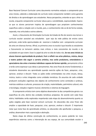 249
Base Nacional Comum Curricular como documento normativo estipula o componente para
anos iniciais, cabendo a elaboração do currículo neste componente também como garantia
de direitos e de aprendizagem aos estudantes. Nessa perspectiva, entende-se que a Arte na
escola, enquanto componente curricular educa para a sensibilidade, expressividade. Espera-
se que os alunos percorram trajetos de aprendizagem que propiciem conhecimentos
específicos sobre a relação com o mundo, pois, o conhecimento não se dá de forma isolada,
separada, mas articulada a outros saberes.
Assim, o Documento de Orientação Curricular do Estado do Rio de Janeiro visa tornar o
currículo escolar acessível aos estudantes quer seja da rede pública de ensino como
particular, onde terão oportunidades de vivenciar e trabalhar com componente curricular
de artes em diversas formas. Afinal, os primeiros anos na escola é que levarão os estudantes
a futuramente se tornarem adultos mais críticos e mais conscientes do mundo e da
sociedade em que vivem. Esse é o papel da arte na vida de todos nós. Se nos anos iniciais os
alunos tiverem oportunidade de produzir, fruir e refletir nas artes plásticas, música, dança
e teatro podem não seguir a carreira artística, mas serão produtores, entendedores e
apreciadores das artes e teremos indivíduos capazes de formar opinião, pensamento crítico
e terão como expressar suas ideias e pensamentos. Nos anos finais do ensino fundamental, o
estudante desenvolve seu aprendizado quando exercita ações do fazer, pesquisar, criar,
apreciar, analisar e discutir. Todas as ações estão contempladas nas artes visuais, dança,
música, teatro e artes integradas como unidades temáticas. Os assuntos de cada unidade
produzem evoluções cognitivas dos objetos de conhecimento como conteúdos e práticas,
matrizes estéticas e culturais, processos de criação, materialidades, patrimônio cultural, arte
e tecnologia, notação e registro musical, elementos e sistemas da linguagem.
O componente artístico tem como objetivo desenvolver às dez competências gerais e as
específicas da arte, dentro das unidades temáticas propostas. De acordo com cada faixa
etária, habilidades serão exploradas respeitando cada etapa do desenvolvimento quanto as
ações exigidas pela base nacional comum curricular. Os educandos dos anos finais vão
ampliar a capacidade de fazer, pesquisar, criar, apreciar, analisar e discutir. É importante
notar que nesta fase do aprendizado artístico, os educandos vão aprofundar a pesquisa, a
análise, desenvolver mais a apreciação e abstração.
Nesta etapa de efetiva construção do conhecimento, os jovens poderão ter mais
experiências externas como a intervenção de seu espaço, de sua comunidade escolar e
 