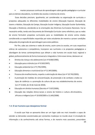 25
• manter processos contínuos de aprendizagem sobre gestão pedagógica e curricular
para os demais educadores, no âmbito das escolas e sistemas de ensino.
Essas decisões precisam, igualmente, ser consideradas na organização de currículos e
propostas adequados às diferentes modalidades de ensino (Educação Especial, Educação de
Jovens e Adultos, Educação do Campo, Educação Escolar Indígena, Educação Escolar Quilombola,
Educação a Distância), atendendo-se às orientações das Diretrizes Curriculares Nacionais. Faz-se
necessário então, tendo este Documento de Orientação Curricular como referência, que as redes
de ensino formulem propostas curriculares para as modalidades de ensino acima citadas
considerando as especificidades requeridas por estes estudantes de maneira a prover condições
adequadas de progressão de aprendizagem para estes públicos.
Por fim, cabe aos sistemas e redes de ensino, assim como às escolas, em suas respectivas
esferas de autonomia e competência, incorporar aos currículos e às propostas pedagógicas a
abordagem de temas contemporâneos que afetam a vida humana em escala local, regional e
global, preferencialmente de forma transversal e integradora. Entre esses temas, destacam-se:
 Direitos da criança e do adolescente (Lei nº 8.069/1990);
 Educação para o trânsito (Lei nº 9.503/1997);
 Educação ambiental (Lei nº 9.795/1999);
 Educação alimentar e nutricional (Lei nº 11.947/2009);
 Processo de envelhecimento, respeito e valorização do idoso (Lei nº 10.741/2003);
 A promoção de medidas de conscientização, de prevenção e de combate a todos os
tipos de violência e a promoção da cultura de paz nos estabelecimentos de ensino
(Lei nº 13.663, de 14 de maio de 2018);
● Educação em direitos humanos (Decreto nº 7.037/2009);
● Educação das relações étnico-raciais e ensino de história e cultura afro-brasileira,
africana e indígena (Leis nº 10.639/2003 e 11.645/2008).
1.4. O ser humano que desejamos formar
A escola que hoje se apresenta deve ser um lugar cada vez mais inovador e capaz de
atender as demandas caracterizadas por constantes mudanças no mundo atual. A circulação da
informação e do conhecimento sob várias formas, e de maneira mais acessíveis, prescindem
 